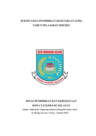 JUKNIS UJIAN PENDIDIKAN KESETARAAN (UPK)
TAHUN PELAJARAN 2020/2021
DINAS PENDIDIKAN DAN KEBUDAYAAN
KOTA TANGERANG SELATAN
Alamat : Balai Kota Tangerang Selatan Gedung III Lantai 1 dan 2
Jl. Maruga raya No. 1 Serua – Ciputat 15414
 
