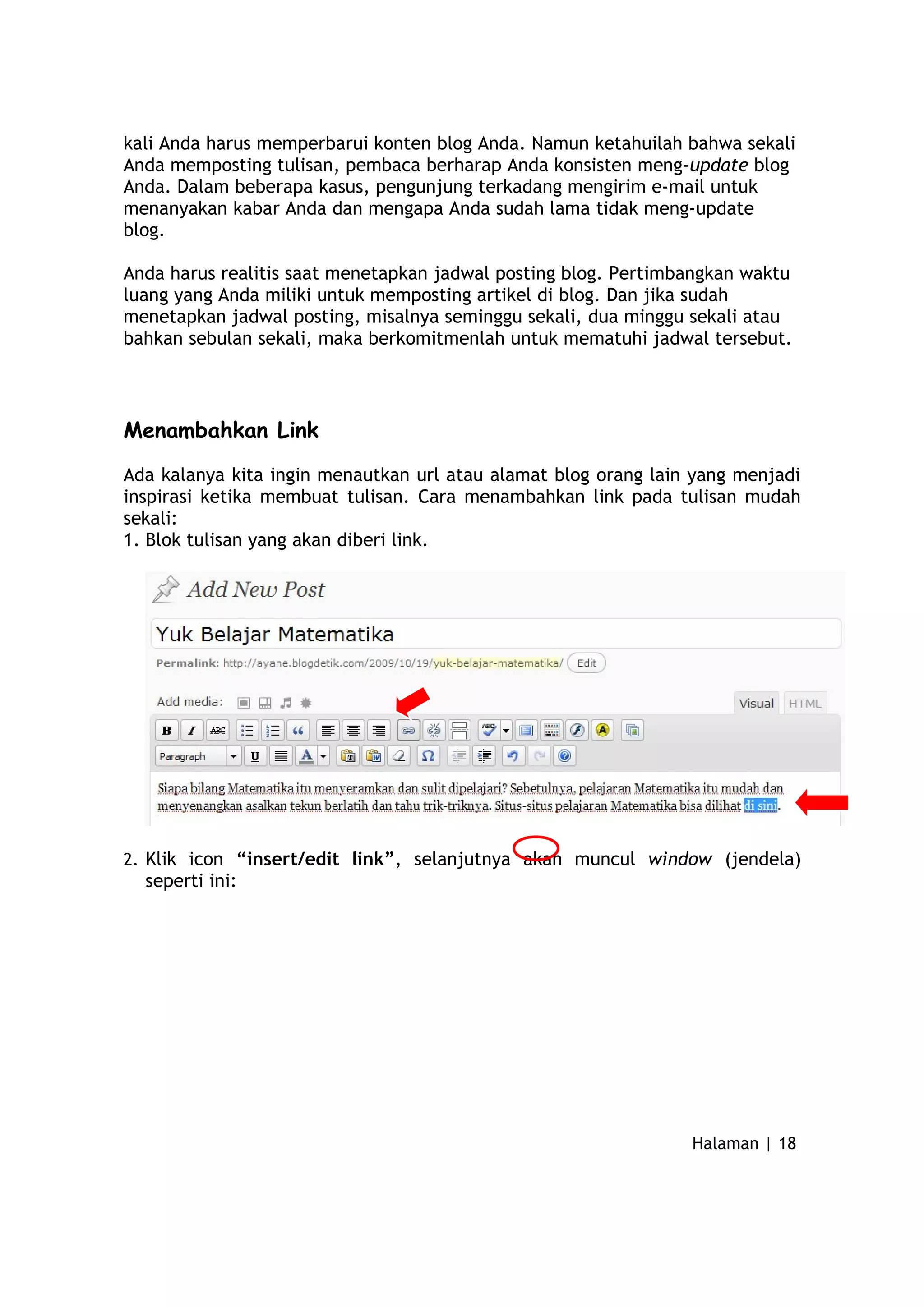kali Anda harus memperbarui konten blog Anda. Namun ketahuilah bahwa sekali
Anda memposting tulisan, pembaca berharap Anda konsisten meng-update blog
Anda. Dalam beberapa kasus, pengunjung terkadang mengirim e-mail untuk
menanyakan kabar Anda dan mengapa Anda sudah lama tidak meng-update
blog.
Anda harus realitis saat menetapkan jadwal posting blog. Pertimbangkan waktu
luang yang Anda miliki untuk memposting artikel di blog. Dan jika sudah
menetapkan jadwal posting, misalnya seminggu sekali, dua minggu sekali atau
bahkan sebulan sekali, maka berkomitmenlah untuk mematuhi jadwal tersebut.
Menambahkan Link
Ada kalanya kita ingin menautkan url atau alamat blog orang lain yang menjadi
inspirasi ketika membuat tulisan. Cara menambahkan link pada tulisan mudah
sekali:
1. Blok tulisan yang akan diberi link.
2. Klik icon “insert/edit link”, selanjutnya akan muncul window (jendela)
seperti ini:
Halaman | 18
 