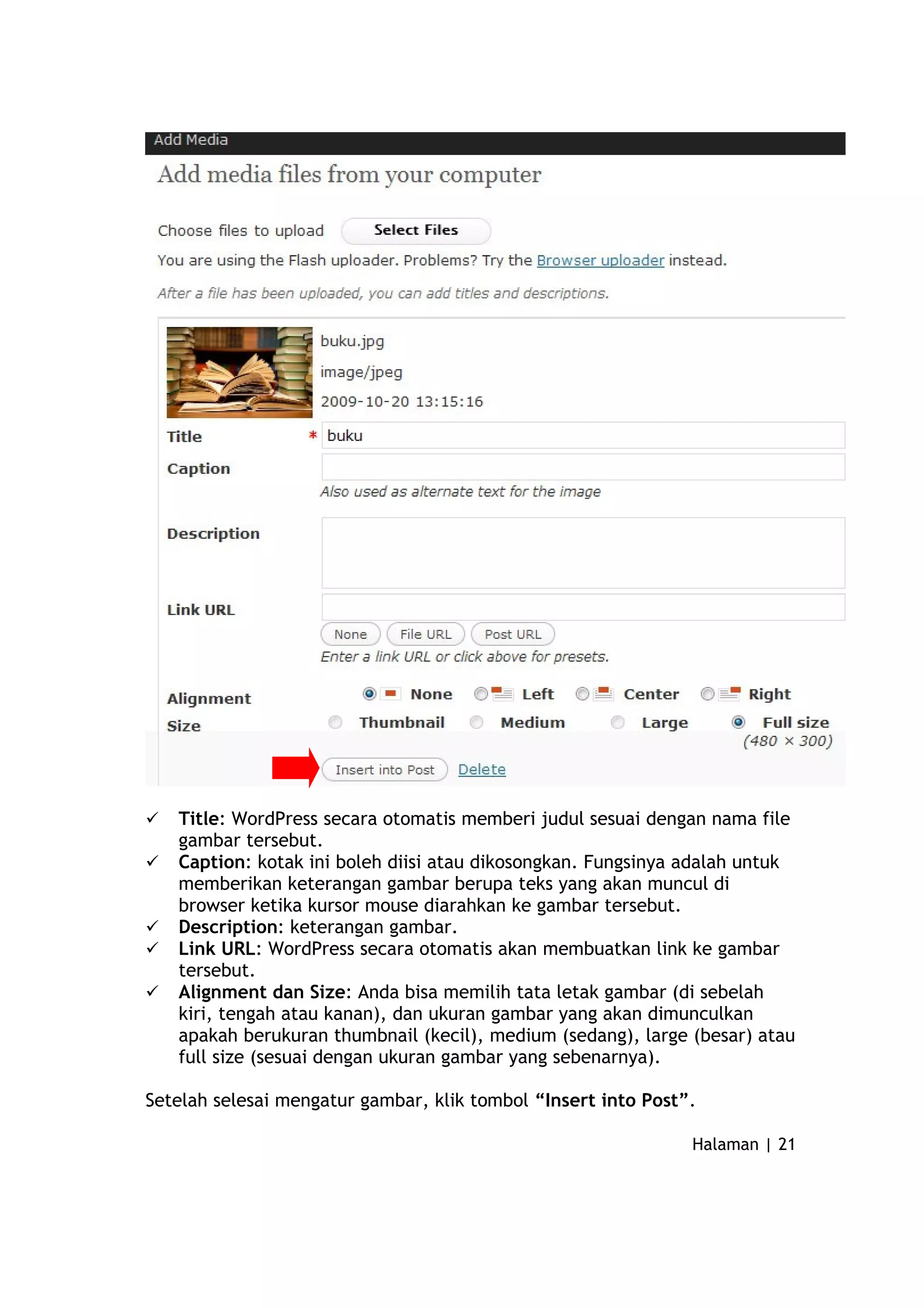  Title: WordPress secara otomatis memberi judul sesuai dengan nama file
gambar tersebut.
 Caption: kotak ini boleh diisi atau dikosongkan. Fungsinya adalah untuk
memberikan keterangan gambar berupa teks yang akan muncul di
browser ketika kursor mouse diarahkan ke gambar tersebut.
 Description: keterangan gambar.
 Link URL: WordPress secara otomatis akan membuatkan link ke gambar
tersebut.
 Alignment dan Size: Anda bisa memilih tata letak gambar (di sebelah
kiri, tengah atau kanan), dan ukuran gambar yang akan dimunculkan
apakah berukuran thumbnail (kecil), medium (sedang), large (besar) atau
full size (sesuai dengan ukuran gambar yang sebenarnya).
Setelah selesai mengatur gambar, klik tombol “Insert into Post”.
Halaman | 21
 