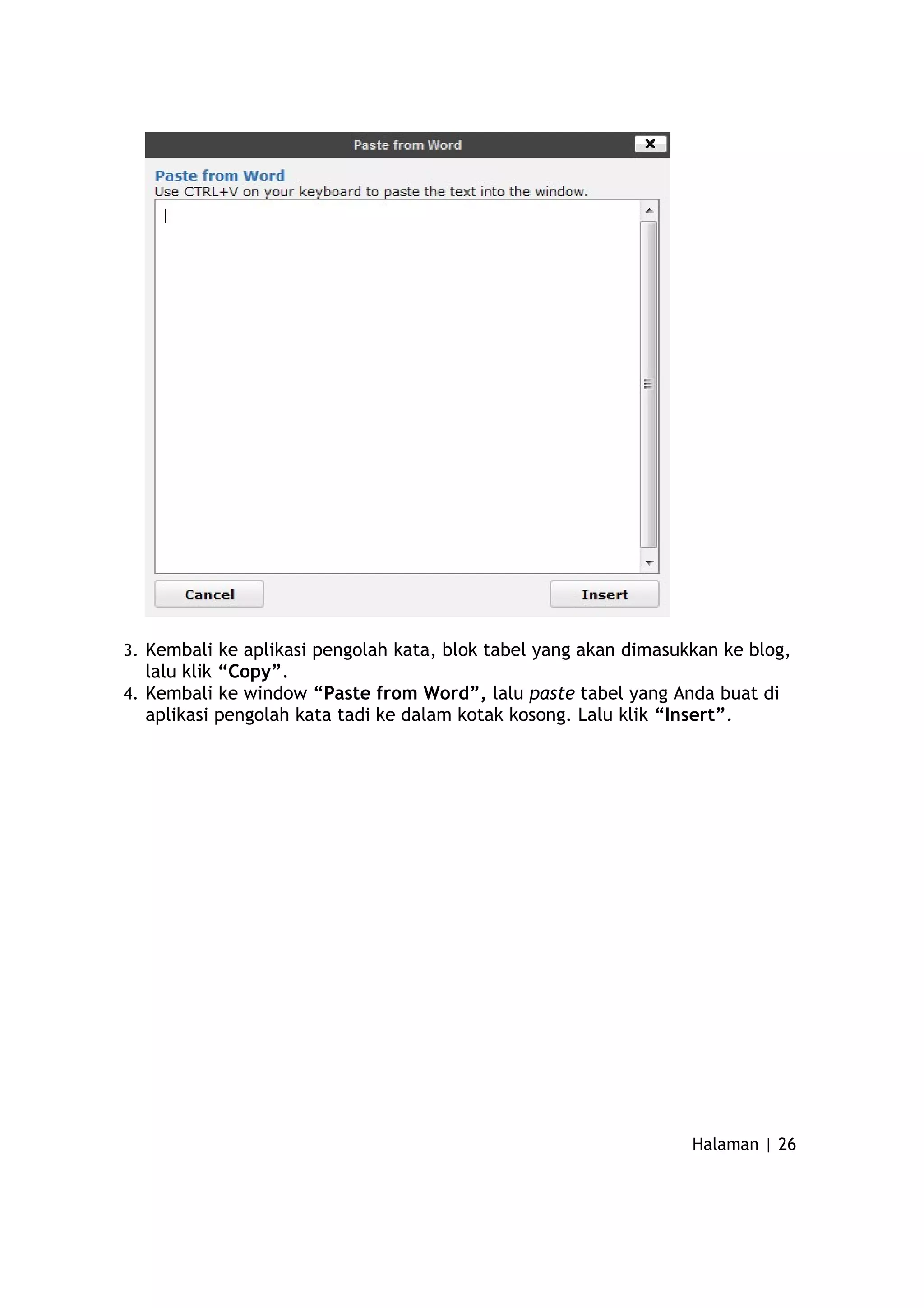 3. Kembali ke aplikasi pengolah kata, blok tabel yang akan dimasukkan ke blog,
lalu klik “Copy”.
4. Kembali ke window “Paste from Word”, lalu paste tabel yang Anda buat di
aplikasi pengolah kata tadi ke dalam kotak kosong. Lalu klik “Insert”.
Halaman | 26
 