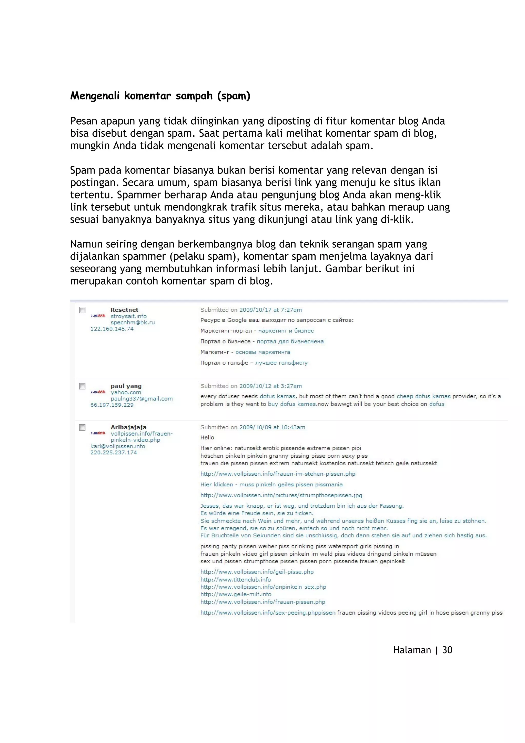 Mengenali komentar sampah (spam)
Pesan apapun yang tidak diinginkan yang diposting di fitur komentar blog Anda
bisa disebut dengan spam. Saat pertama kali melihat komentar spam di blog,
mungkin Anda tidak mengenali komentar tersebut adalah spam.
Spam pada komentar biasanya bukan berisi komentar yang relevan dengan isi
postingan. Secara umum, spam biasanya berisi link yang menuju ke situs iklan
tertentu. Spammer berharap Anda atau pengunjung blog Anda akan meng-klik
link tersebut untuk mendongkrak trafik situs mereka, atau bahkan meraup uang
sesuai banyaknya banyaknya situs yang dikunjungi atau link yang di-klik.
Namun seiring dengan berkembangnya blog dan teknik serangan spam yang
dijalankan spammer (pelaku spam), komentar spam menjelma layaknya dari
seseorang yang membutuhkan informasi lebih lanjut. Gambar berikut ini
merupakan contoh komentar spam di blog.
Halaman | 30
 