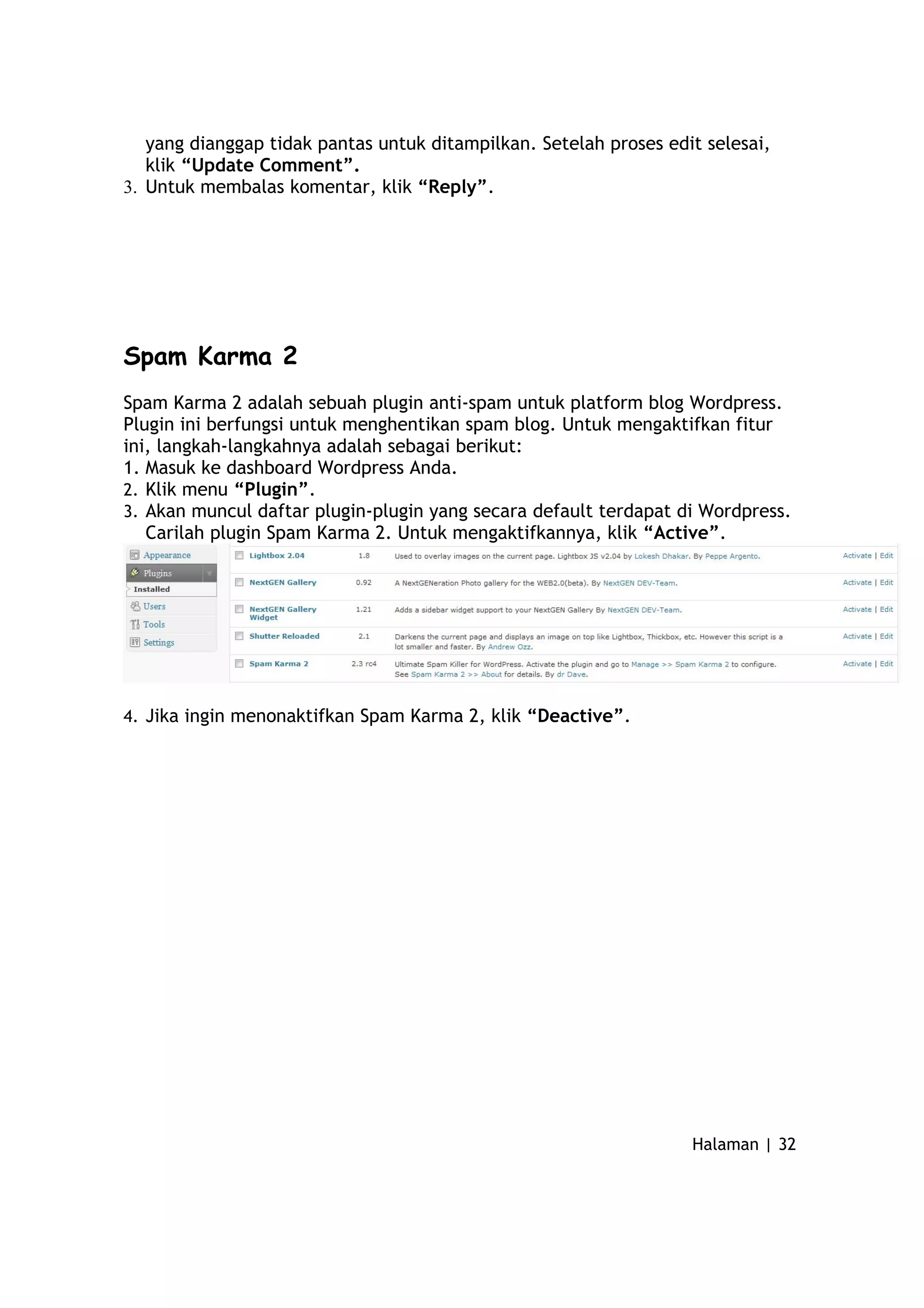 yang dianggap tidak pantas untuk ditampilkan. Setelah proses edit selesai,
klik “Update Comment”.
3. Untuk membalas komentar, klik “Reply”.
Spam Karma 2
Spam Karma 2 adalah sebuah plugin anti-spam untuk platform blog Wordpress.
Plugin ini berfungsi untuk menghentikan spam blog. Untuk mengaktifkan fitur
ini, langkah-langkahnya adalah sebagai berikut:
1. Masuk ke dashboard Wordpress Anda.
2. Klik menu “Plugin”.
3. Akan muncul daftar plugin-plugin yang secara default terdapat di Wordpress.
Carilah plugin Spam Karma 2. Untuk mengaktifkannya, klik “Active”.
4. Jika ingin menonaktifkan Spam Karma 2, klik “Deactive”.
Halaman | 32
 