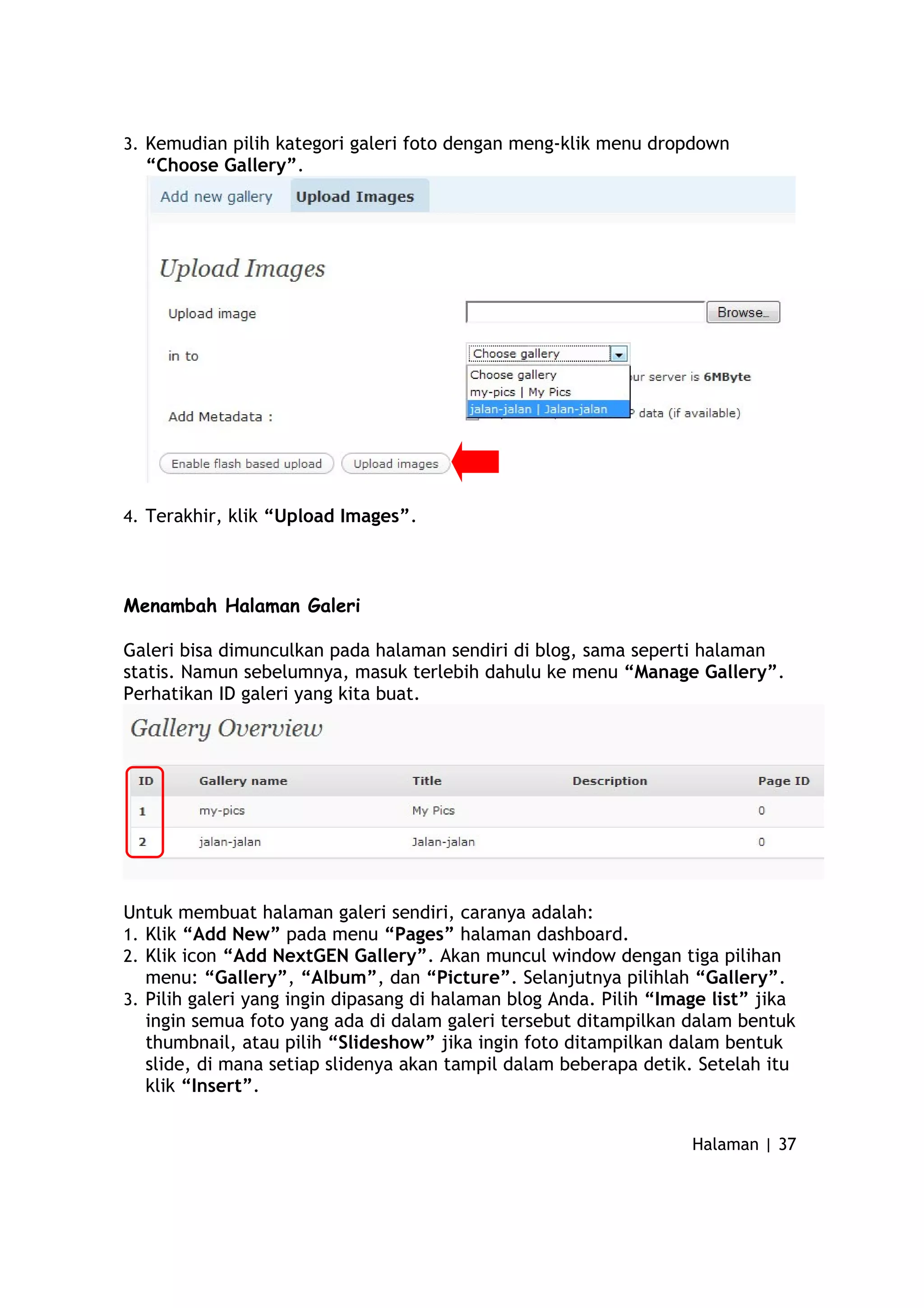 3. Kemudian pilih kategori galeri foto dengan meng-klik menu dropdown
“Choose Gallery”.
4. Terakhir, klik “Upload Images”.
Menambah Halaman Galeri
Galeri bisa dimunculkan pada halaman sendiri di blog, sama seperti halaman
statis. Namun sebelumnya, masuk terlebih dahulu ke menu “Manage Gallery”.
Perhatikan ID galeri yang kita buat.
Untuk membuat halaman galeri sendiri, caranya adalah:
1. Klik “Add New” pada menu “Pages” halaman dashboard.
2. Klik icon “Add NextGEN Gallery”. Akan muncul window dengan tiga pilihan
menu: “Gallery”, “Album”, dan “Picture”. Selanjutnya pilihlah “Gallery”.
3. Pilih galeri yang ingin dipasang di halaman blog Anda. Pilih “Image list” jika
ingin semua foto yang ada di dalam galeri tersebut ditampilkan dalam bentuk
thumbnail, atau pilih “Slideshow” jika ingin foto ditampilkan dalam bentuk
slide, di mana setiap slidenya akan tampil dalam beberapa detik. Setelah itu
klik “Insert”.
Halaman | 37
 