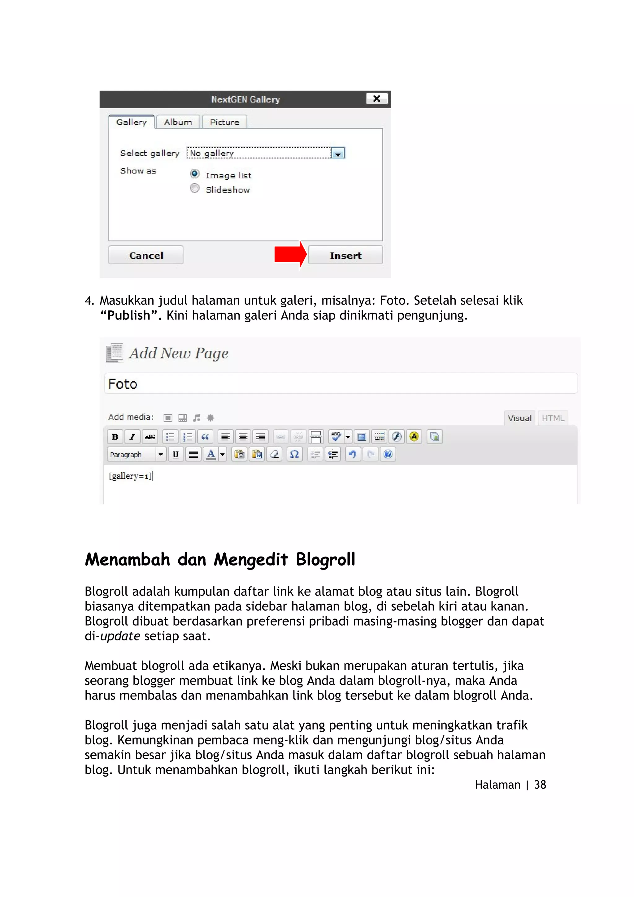 4. Masukkan judul halaman untuk galeri, misalnya: Foto. Setelah selesai klik
“Publish”. Kini halaman galeri Anda siap dinikmati pengunjung.
Menambah dan Mengedit Blogroll
Blogroll adalah kumpulan daftar link ke alamat blog atau situs lain. Blogroll
biasanya ditempatkan pada sidebar halaman blog, di sebelah kiri atau kanan.
Blogroll dibuat berdasarkan preferensi pribadi masing-masing blogger dan dapat
di-update setiap saat.
Membuat blogroll ada etikanya. Meski bukan merupakan aturan tertulis, jika
seorang blogger membuat link ke blog Anda dalam blogroll-nya, maka Anda
harus membalas dan menambahkan link blog tersebut ke dalam blogroll Anda.
Blogroll juga menjadi salah satu alat yang penting untuk meningkatkan trafik
blog. Kemungkinan pembaca meng-klik dan mengunjungi blog/situs Anda
semakin besar jika blog/situs Anda masuk dalam daftar blogroll sebuah halaman
blog. Untuk menambahkan blogroll, ikuti langkah berikut ini:
Halaman | 38
 