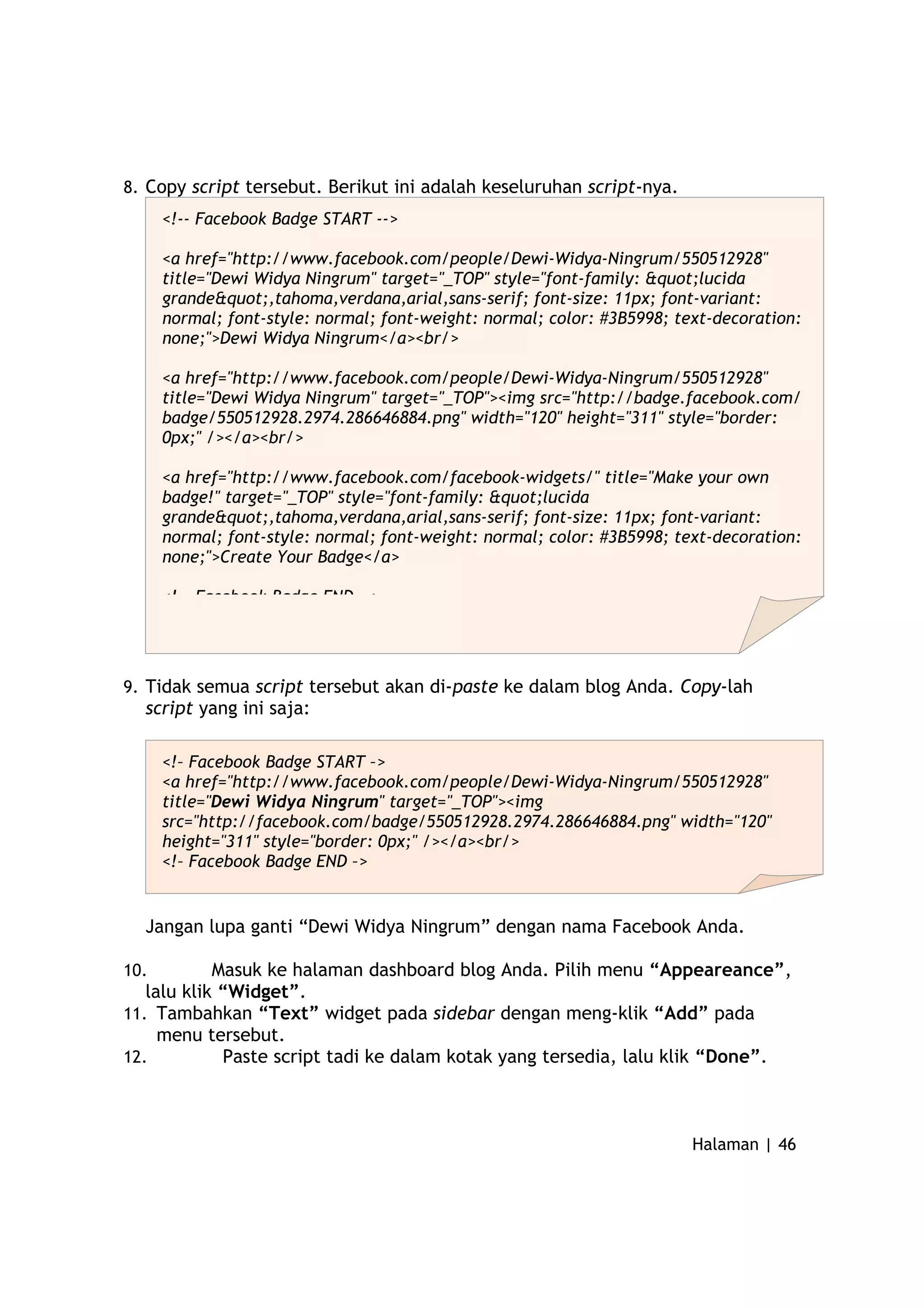 8. Copy script tersebut. Berikut ini adalah keseluruhan script-nya.
9. Tidak semua script tersebut akan di-paste ke dalam blog Anda. Copy-lah
script yang ini saja:
Jangan lupa ganti “Dewi Widya Ningrum” dengan nama Facebook Anda.
10. Masuk ke halaman dashboard blog Anda. Pilih menu “Appeareance”,
lalu klik “Widget”.
11. Tambahkan “Text” widget pada sidebar dengan meng-klik “Add” pada
menu tersebut.
12. Paste script tadi ke dalam kotak yang tersedia, lalu klik “Done”.
Halaman | 46
<!-- Facebook Badge START -->
<a href="http://www.facebook.com/people/Dewi-Widya-Ningrum/550512928"
title="Dewi Widya Ningrum" target="_TOP" style="font-family: "lucida
grande",tahoma,verdana,arial,sans-serif; font-size: 11px; font-variant:
normal; font-style: normal; font-weight: normal; color: #3B5998; text-decoration:
none;">Dewi Widya Ningrum</a><br/>
<a href="http://www.facebook.com/people/Dewi-Widya-Ningrum/550512928"
title="Dewi Widya Ningrum" target="_TOP"><img src="http://badge.facebook.com/
badge/550512928.2974.286646884.png" width="120" height="311" style="border:
0px;" /></a><br/>
<a href="http://www.facebook.com/facebook-widgets/" title="Make your own
badge!" target="_TOP" style="font-family: "lucida
grande",tahoma,verdana,arial,sans-serif; font-size: 11px; font-variant:
normal; font-style: normal; font-weight: normal; color: #3B5998; text-decoration:
none;">Create Your Badge</a>
<!-- Facebook Badge END -->
<!– Facebook Badge START –>
<a href="http://www.facebook.com/people/Dewi-Widya-Ningrum/550512928"
title="Dewi Widya Ningrum" target="_TOP"><img
src="http://facebook.com/badge/550512928.2974.286646884.png" width="120"
height="311" style="border: 0px;" /></a><br/>
<!– Facebook Badge END –>
 