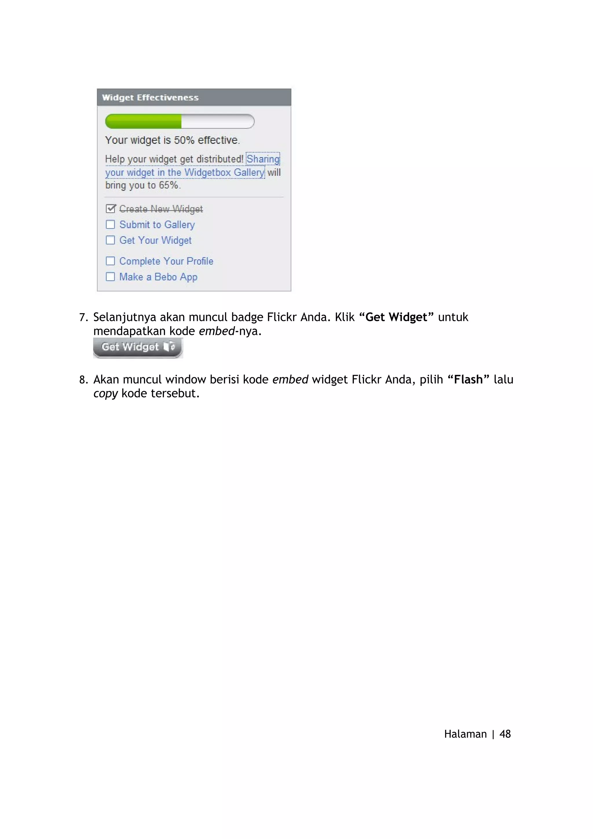 7. Selanjutnya akan muncul badge Flickr Anda. Klik “Get Widget” untuk
mendapatkan kode embed-nya.
8. Akan muncul window berisi kode embed widget Flickr Anda, pilih “Flash” lalu
copy kode tersebut.
Halaman | 48
 