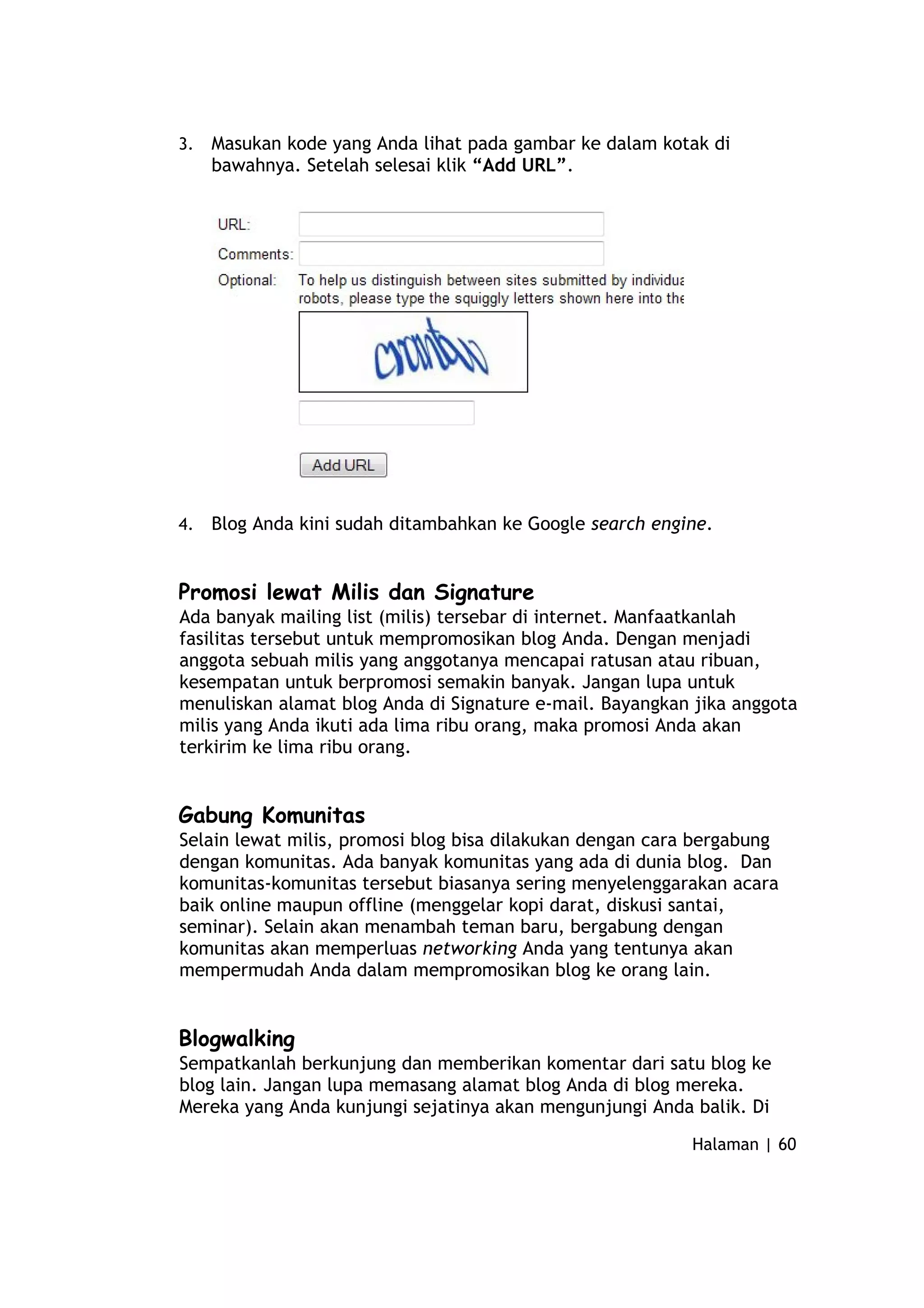 3. Masukan kode yang Anda lihat pada gambar ke dalam kotak di
bawahnya. Setelah selesai klik “Add URL”.
4. Blog Anda kini sudah ditambahkan ke Google search engine.
Promosi lewat Milis dan Signature
Ada banyak mailing list (milis) tersebar di internet. Manfaatkanlah
fasilitas tersebut untuk mempromosikan blog Anda. Dengan menjadi
anggota sebuah milis yang anggotanya mencapai ratusan atau ribuan,
kesempatan untuk berpromosi semakin banyak. Jangan lupa untuk
menuliskan alamat blog Anda di Signature e-mail. Bayangkan jika anggota
milis yang Anda ikuti ada lima ribu orang, maka promosi Anda akan
terkirim ke lima ribu orang.
Gabung Komunitas
Selain lewat milis, promosi blog bisa dilakukan dengan cara bergabung
dengan komunitas. Ada banyak komunitas yang ada di dunia blog. Dan
komunitas-komunitas tersebut biasanya sering menyelenggarakan acara
baik online maupun offline (menggelar kopi darat, diskusi santai,
seminar). Selain akan menambah teman baru, bergabung dengan
komunitas akan memperluas networking Anda yang tentunya akan
mempermudah Anda dalam mempromosikan blog ke orang lain.
Blogwalking
Sempatkanlah berkunjung dan memberikan komentar dari satu blog ke
blog lain. Jangan lupa memasang alamat blog Anda di blog mereka.
Mereka yang Anda kunjungi sejatinya akan mengunjungi Anda balik. Di
Halaman | 60
 