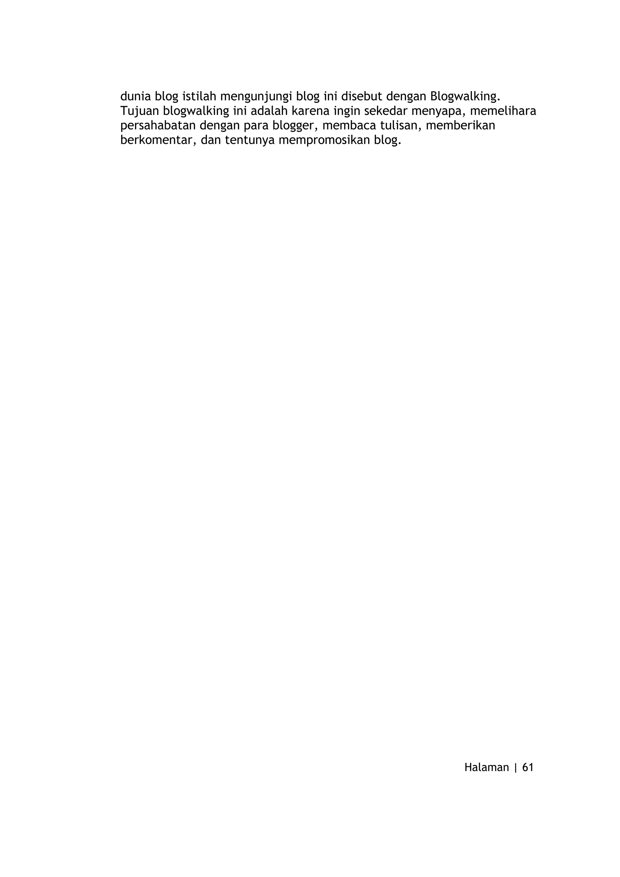 dunia blog istilah mengunjungi blog ini disebut dengan Blogwalking.
Tujuan blogwalking ini adalah karena ingin sekedar menyapa, memelihara
persahabatan dengan para blogger, membaca tulisan, memberikan
berkomentar, dan tentunya mempromosikan blog.
Halaman | 61
 
