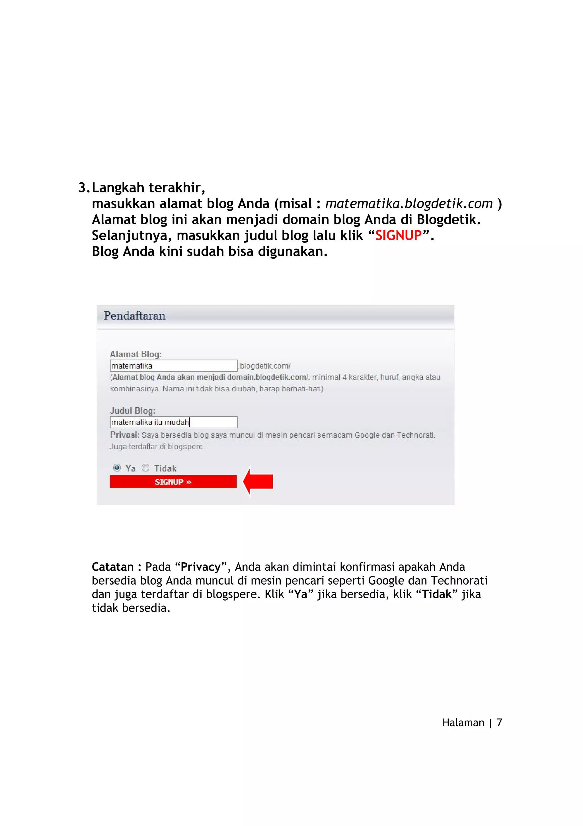 3.Langkah terakhir,
masukkan alamat blog Anda (misal : matematika.blogdetik.com )
Alamat blog ini akan menjadi domain blog Anda di Blogdetik.
Selanjutnya, masukkan judul blog lalu klik “SIGNUP”.
Blog Anda kini sudah bisa digunakan.
Catatan : Pada “Privacy”, Anda akan dimintai konfirmasi apakah Anda
bersedia blog Anda muncul di mesin pencari seperti Google dan Technorati
dan juga terdaftar di blogspere. Klik “Ya” jika bersedia, klik “Tidak” jika
tidak bersedia.
Halaman | 7
 