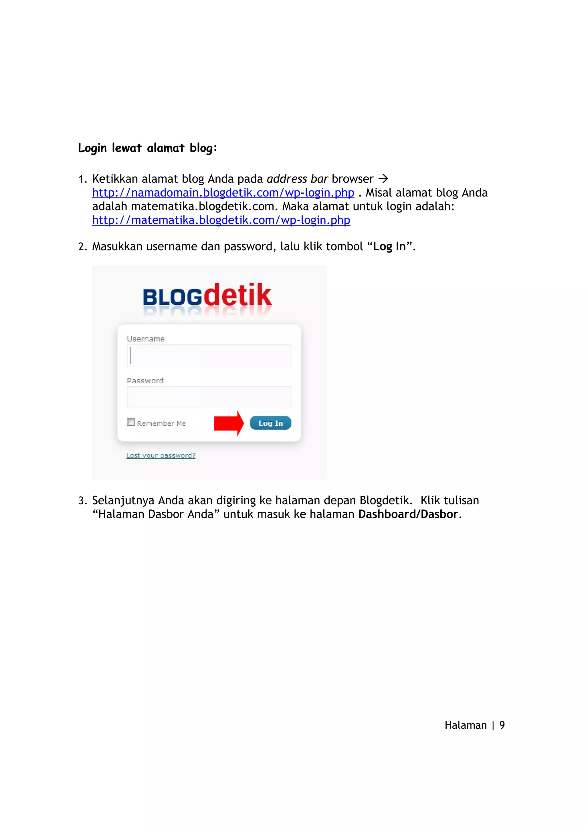 Login lewat alamat blog:
1. Ketikkan alamat blog Anda pada address bar browser 
http://namadomain.blogdetik.com/wp-login.php . Misal alamat blog Anda
adalah matematika.blogdetik.com. Maka alamat untuk login adalah:
http://matematika.blogdetik.com/wp-login.php
2. Masukkan username dan password, lalu klik tombol “Log In”.
3. Selanjutnya Anda akan digiring ke halaman depan Blogdetik. Klik tulisan
“Halaman Dasbor Anda” untuk masuk ke halaman Dashboard/Dasbor.
Halaman | 9
 