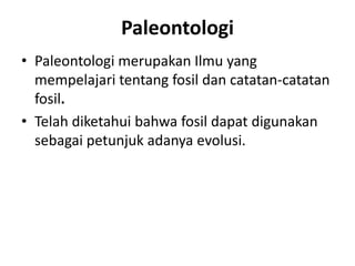 Paleontologi 
• Paleontologi merupakan Ilmu yang 
mempelajari tentang fosil dan catatan-catatan 
fosil. 
• Telah diketahui bahwa fosil dapat digunakan 
sebagai petunjuk adanya evolusi. 
 