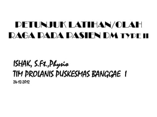 ISHAK, S.Ft.,Physio
TIM PROLANIS PUSKESMAS BANGGAE I
24-12-2012
PETUNJUK LATIHAN/OLAH
RAGA PADA PASIEN DM TYPE II
 