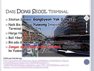 Dari Dong Seoul TerminalStation Subway: GangbyeonYok (Line-2)NaikBisMenujuYuseong Intercity Bus Terminal – Daejon CityHargatiket9.700WonBelitiketdiloket lantai-1Bisadadikoridor no. 25, perjalanan2,5jamJangandari Express Bus Terminal, karenaakankeYuseong Bus Express TerminalLINK web DAUM map:http://local.daum.net/map/index.jsp?wx=520815&wy=1121094&level=3&panoid=4325064&zoom=0&pan=157.12519404076102&tilt=-3.008028424436825&poi=false&map_type=TYPE_SKYVIEW&map_hybrid=true&map_attribute=ROADVIEW&screenMode=normal
