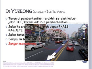 Di YuseongIntercity Bus TerminalTurundipemberhentianterakhirsetelahkeluarjalan TOL, karenaada 2-3 pemberhentianJalankearahkanan, kearahdepan PARIS BAGUETEJalanterushinggakira 50 meterSampaiketemu HALTE BUSJanganmenyebrangLINK: http://local.daum.net/map/index.jsp?wx=575308&wy=793825&level=3&panoid=1672279&zoom=0&pan=72.02556949623732&tilt=12.199226387993775&poi=false&map_type=TYPE_SKYVIEW&map_hybrid=true&map_attribute=ROADVIEW&screenMode=vertical