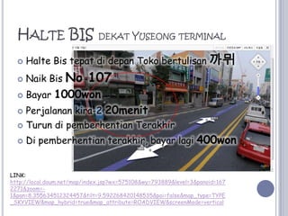 Halte BIS dekatYuseong terminalHalteBistepatdidepanTokobertulisan까뮈NaikBisNo 107Bayar 1000wonPerjalanan kira-2 20menitTurundipemberhentianTerakhirDi pemberhentianterakhir, bayarlagi400wonLINK:http://local.daum.net/map/index.jsp?wx=575108&wy=793889&level=3&panoid=1672271&zoom=-1&pan=8.355634512324457&tilt=9.592268420148535&poi=false&map_type=TYPE_SKYVIEW&map_hybrid=true&map_attribute=ROADVIEW&screenMode=vertical