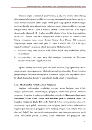 Pedoman Operasional Penilaian Angka Kredit Kenaikan Pangkat/Jabatan Akademik Dosen
11
Bilamana angka kredit untuk gelar/sebutan/ijazah/akta tertentu telah dihitung
dalam pengusulan jabatan terakhir sebelumnya, maka penghitungan besarnya angka
kredit merupakan selisih antara angka kredit gelar yang diperoleh terakhir dengan
angka kredit gelar yang telah dihitung pada pengusulan jabatan terakhir sebelumnya.
Sebagai contoh adalah: Dosen A memiliki jabatan akademik terakhir Lektor Kepala
dengan gelar akademik S2. Setelah memiliki Jabatan Lektor Kepala ia melanjutkan
Studi ke S3. Setelah lulus S3 ia mengusulkan kenaikan jabatan ke Profesor dalam
bidang penugasan yang sesuai dengan bidang ilmu Doktor (S3) pengusul.
Penghitungan angka kredit untuk gelar S3 dosen A adalah: 200 – 150 = 50 angka
kredit. Bukti ijazah yang diakui adalah ijazah yang dikeluarkan oleh:
a. perguruan tinggi atau program studi dalam negeri yang terakreditasi paling
rendah B; dan
b. perguruan tinggi luar negeri yang telah mendapat penyetaraan dari Direktorat
Jenderal Pendidikan Tinggi Kemdikbud.
Apabila bidang ilmu untuk gelar akademik terakhir yang diperolehnya tidak
sesuai dengan bidang penugasan jabatan fungsionalnya, disamakan dengan kegiatan
pengembangan diri untuk meningkatkan kompetensi dengan nilai angka kredit untuk
S3 adalah disetarakan dengan 15 angka kredit dan S2 adalah 10 angka kredit.
5.1.2. Melaksanakan Pendidikan dan Pengajaran
Kegiatan melaksanakan pendidikan meliputi semua kegiatan yang terkait
dengan pembelajaran, pembimbingan, pengujian, menduduki jabatan pimpinan
perguruan tinggi dan kegiatan peningkatan kompetensi diri. Namun demikian perlu
ditekankan bahwa untuk setiap usul kenaikan jabatan akademik harus ada
kegiatan pengajaran (butir II.A pada Tabel 2). Setiap jenjang jabatan akademik
mempunyai tugas pokok, wewenang dan tanggung jawab dalam melaksanakan
kegiatan pendidikan dan pengajaran serta bimbingan tugas akhir (skripsi, tesis dan
disertasi). Tabel 3 dan 4 menunjukkan tugas pokok, wewenang dan tanggung jawab
dosen berdasarkan jabatan akademik dalam pendidikan dan pengajaran serta
 