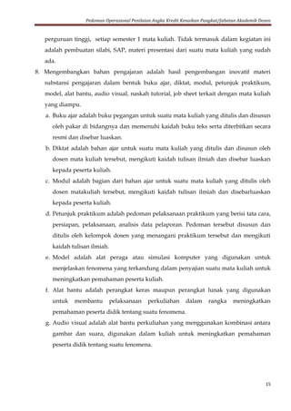 Pedoman Operasional Penilaian Angka Kredit Kenaikan Pangkat/Jabatan Akademik Dosen
15
perguruan tinggi, setiap semester 1 mata kuliah. Tidak termasuk dalam kegiatan ini
adalah pembuatan silabi, SAP, materi presentasi dari suatu mata kuliah yang sudah
ada.
8. Mengembangkan bahan pengajaran adalah hasil pengembangan inovatif materi
substansi pengajaran dalam bentuk buku ajar, diktat, modul, petunjuk praktikum,
model, alat bantu, audio visual, naskah tutorial, job sheet terkait dengan mata kuliah
yang diampu.
a. Buku ajar adalah buku pegangan untuk suatu mata kuliah yang ditulis dan disusun
oleh pakar di bidangnya dan memenuhi kaidah buku teks serta diterbitkan secara
resmi dan disebar luaskan.
b. Diktat adalah bahan ajar untuk suatu mata kuliah yang ditulis dan disusun oleh
dosen mata kuliah tersebut, mengikuti kaidah tulisan ilmiah dan disebar luaskan
kepada peserta kuliah.
c. Modul adalah bagian dari bahan ajar untuk suatu mata kuliah yang ditulis oleh
dosen matakuliah tersebut, mengikuti kaidah tulisan ilmiah dan disebarluaskan
kepada peserta kuliah.
d. Petunjuk praktikum adalah pedoman pelaksanaan praktikum yang berisi tata cara,
persiapan, pelaksanaan, analisis data pelaporan. Pedoman tersebut disusun dan
ditulis oleh kelompok dosen yang menangani praktikum tersebut dan mengikuti
kaidah tulisan ilmiah.
e. Model adalah alat peraga atau simulasi komputer yang digunakan untuk
menjelaskan fenomena yang terkandung dalam penyajian suatu mata kuliah untuk
meningkatkan pemahaman peserta kuliah.
f. Alat bantu adalah perangkat keras maupun perangkat lunak yang digunakan
untuk membantu pelaksanaan perkuliahan dalam rangka meningkatkan
pemahaman peserta didik tentang suatu fenomena.
g. Audio visual adalah alat bantu perkuliahan yang menggunakan kombinasi antara
gambar dan suara, digunakan dalam kuliah untuk meningkatkan pemahaman
peserta didik tentang suatu fenomena.
 