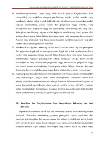 Pedoman Operasional Penilaian Angka Kredit Kenaikan Pangkat/Jabatan Akademik Dosen
17
11. Membimbing/membina dosen yang lebih rendah jabatan fungsionalnya, baik
pembimbing pencangkokan maupun pembimbing reguler adalah mereka yang
menduduki jabatan paling rendah Lektor Kepala. Membimbing pencangkokan adalah
kegiatan membimbing dosen yunior dari perguruan tinggi tertentu, yang
dicangkokan pada perguruan tinggi asal pembimbing dalam bidang ilmu yang sama.
Sedangkan membimbing reguler adalah kegiatan membimbing dosen yunior oleh
seorang dosen senior dalam bidang ilmu yang sama pada perguruan tinggi sendiri.
Adapun batas maksimal yang diakui untuk kegiatan membimbing dosen yang lebih
rendah adalah satu kegiatan per semester.
12. Melaksanakan kegiatan detasering adalah melaksanakan suatu kegiatan penugasan
dari peguruan tinggi asal ke suatu perguruan tinggi lain untuk membimbing dosen
yunior pada perguruan tinggi tersebut dalam bidang ilmu yang sama. Sedangkan
melaksanakan kegiatan pencangkokan adalah mengikuti sebagai dosen peserta
pencangkokan yang dikirim oleh perguruan tinggi asal ke suatu perguruan tinggi
lain untuk tujuan meningkatkan kemampuan dalam bidang ilmunya. Kegiatan
detasering dan pencangkokan yang dapat diakui adalah satu kegiatan per semester.
13. Kegiatan pengembangan diri untuk meningkatkan kompetensi adalah semua kegiatan
yang berhubungan dengan usaha untuk meningkatkan kompetensi dosen baik
sebagai pendidik profesional atau pun sebagai ilmuwan. Termasuk dalam kegiatan ini
antara lain adalah pos-doktoral, scheme academic mobility exchange (SAME), pelatihan
untuk meningkatkan kemampuan mengajar (seperti pengembangan keterampilan
teknik instruksional (Pekerti) dan Applied Approach), dan lain-lain.
5.2. Penelitian dan Penyebarluasan Ilmu Pengetahuan, Teknologi dan Seni
(IPTEKS)
Seperti telah dijelaskan dalam sub bab sebelumnya bahwa aturan tentang jabatan
akademik diharapkan mendukung program pencapaian tujuan pendidikan dan
mengejar ketertinggalan dari negara-negara lain dalam produktivitas karya ilmiah.
Oleh karena itu, jenis karya ilmiah sebagai syarat utama menduduki jenjang jabatan
akademik tertentu dapat berbeda satu dengan yang lainnya. Selain itu, untuk karya
 