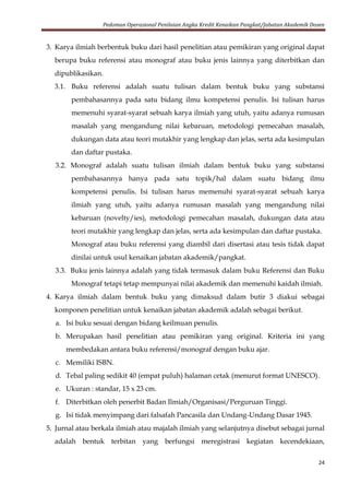 Pedoman Operasional Penilaian Angka Kredit Kenaikan Pangkat/Jabatan Akademik Dosen
24
3. Karya ilmiah berbentuk buku dari hasil penelitian atau pemikiran yang original dapat
berupa buku referensi atau monograf atau buku jenis lainnya yang diterbitkan dan
dipublikasikan.
3.1. Buku referensi adalah suatu tulisan dalam bentuk buku yang substansi
pembahasannya pada satu bidang ilmu kompetensi penulis. Isi tulisan harus
memenuhi syarat-syarat sebuah karya ilmiah yang utuh, yaitu adanya rumusan
masalah yang mengandung nilai kebaruan, metodologi pemecahan masalah,
dukungan data atau teori mutakhir yang lengkap dan jelas, serta ada kesimpulan
dan daftar pustaka.
3.2. Monograf adalah suatu tulisan ilmiah dalam bentuk buku yang substansi
pembahasannya hanya pada satu topik/hal dalam suatu bidang ilmu
kompetensi penulis. Isi tulisan harus memenuhi syarat-syarat sebuah karya
ilmiah yang utuh, yaitu adanya rumusan masalah yang mengandung nilai
kebaruan (novelty/ies), metodologi pemecahan masalah, dukungan data atau
teori mutakhir yang lengkap dan jelas, serta ada kesimpulan dan daftar pustaka.
Monograf atau buku referensi yang diambil dari disertasi atau tesis tidak dapat
dinilai untuk usul kenaikan jabatan akademik/pangkat.
3.3. Buku jenis lainnya adalah yang tidak termasuk dalam buku Referensi dan Buku
Monograf tetapi tetap mempunyai nilai akademik dan memenuhi kaidah ilmiah.
4. Karya ilmiah dalam bentuk buku yang dimaksud dalam butir 3 diakui sebagai
komponen penelitian untuk kenaikan jabatan akademik adalah sebagai berikut.
a. Isi buku sesuai dengan bidang keilmuan penulis.
b. Merupakan hasil penelitian atau pemikiran yang original. Kriteria ini yang
membedakan antara buku referensi/monograf dengan buku ajar.
c. Memiliki ISBN.
d. Tebal paling sedikit 40 (empat puluh) halaman cetak (menurut format UNESCO).
e. Ukuran : standar, 15 x 23 cm.
f. Diterbitkan oleh penerbit Badan Ilmiah/Organisasi/Perguruan Tinggi.
g. Isi tidak menyimpang dari falsafah Pancasila dan Undang-Undang Dasar 1945.
5. Jurnal atau berkala ilmiah atau majalah ilmiah yang selanjutnya disebut sebagai jurnal
adalah bentuk terbitan yang berfungsi meregistrasi kegiatan kecendekiaan,
 