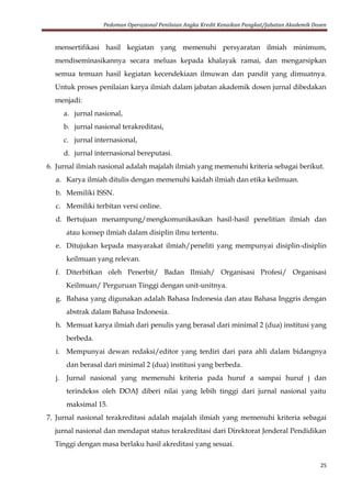 Pedoman Operasional Penilaian Angka Kredit Kenaikan Pangkat/Jabatan Akademik Dosen
25
mensertifikasi hasil kegiatan yang memenuhi persyaratan ilmiah minimum,
mendiseminasikannya secara meluas kepada khalayak ramai, dan mengarsipkan
semua temuan hasil kegiatan kecendekiaan ilmuwan dan pandit yang dimuatnya.
Untuk proses penilaian karya ilmiah dalam jabatan akademik dosen jurnal dibedakan
menjadi:
a. jurnal nasional,
b. jurnal nasional terakreditasi,
c. jurnal internasional,
d. jurnal internasional bereputasi.
6. Jurnal ilmiah nasional adalah majalah ilmiah yang memenuhi kriteria sebagai berikut.
a. Karya ilmiah ditulis dengan memenuhi kaidah ilmiah dan etika keilmuan.
b. Memiliki ISSN.
c. Memiliki terbitan versi online.
d. Bertujuan menampung/mengkomunikasikan hasil-hasil penelitian ilmiah dan
atau konsep ilmiah dalam disiplin ilmu tertentu.
e. Ditujukan kepada masyarakat ilmiah/peneliti yang mempunyai disiplin-disiplin
keilmuan yang relevan.
f. Diterbitkan oleh Penerbit/ Badan Ilmiah/ Organisasi Profesi/ Organisasi
Keilmuan/ Perguruan Tinggi dengan unit-unitnya.
g. Bahasa yang digunakan adalah Bahasa Indonesia dan atau Bahasa Inggris dengan
abstrak dalam Bahasa Indonesia.
h. Memuat karya ilmiah dari penulis yang berasal dari minimal 2 (dua) institusi yang
berbeda.
i. Mempunyai dewan redaksi/editor yang terdiri dari para ahli dalam bidangnya
dan berasal dari minimal 2 (dua) institusi yang berbeda.
j. Jurnal nasional yang memenuhi kriteria pada huruf a sampai huruf j dan
terindekss oleh DOAJ diberi nilai yang lebih tinggi dari jurnal nasional yaitu
maksimal 15.
7. Jurnal nasional terakreditasi adalah majalah ilmiah yang memenuhi kriteria sebagai
jurnal nasional dan mendapat status terakreditasi dari Direktorat Jenderal Pendidikan
Tinggi dengan masa berlaku hasil akreditasi yang sesuai.
 