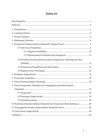 ii
Daftar Isi
Kata Pengantar ...................................................................................................................................i
Daftar Isi.............................................................................................................................................ii
1. Pendahuluan.................................................................................................................................1
2. Landasan Hukum ........................................................................................................................2
3. Prinsip Penilaian ..........................................................................................................................3
4. Mekanisme Penilaian ..................................................................................................................4
5. Komponen Penilaian Jabatan Akademik/Pangkat Dosen ....................................................5
5.1 Sub-Unsur Pendidikan...................................................................................................6
5.1.1 Kegiatan Pendidikan .....................................................................................10
5.1.2 Melaksanakan Pendidikan dan Pengajaran...............................................11
5.2 Penelitian dan Penyebarluasan Ilmu Pengetahuan, Teknologi dan Seni
(IPTEKS) .........................................................................................................................17
5.3 Pelaksanaan Pengabdian pada Masyarakat..............................................................31
5.4 Kegiatan Unsur Penunjang..........................................................................................32
6. Kelebihan Angka Kredit ...........................................................................................................34
7. Persyaratan Tambahan..............................................................................................................35
8. Proses Penilaian Jabatan Akademik........................................................................................35
9. Proses Pengusulan, Penetapan dan Pengangkatan Kenaikan Jabatan
Akademik ...................................................................................................................................37
9.1 Pengusulan.....................................................................................................................38
9.2 Penetapan Angka Kredit..............................................................................................39
9.3 Penetapan Jabatan.........................................................................................................40
10. Ketentuan Kenaikan Jabatan Akademik dan Penjaminan Mutu Keilmuan ....................40
11. Pengangkatan Pertama dalam Jabatan Akademik Dosen ..................................................44
12. Penyesuaian Angka Kredit......................................................................................................44
Lampiran 1.......................................................................................................................................46
 