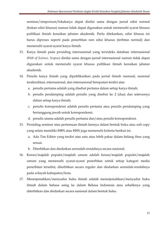Pedoman Operasional Penilaian Angka Kredit Kenaikan Pangkat/Jabatan Akademik Dosen
27
seminar/simposium/lokakarya dapat dinilai sama dengan jurnal edisi normal
(bukan edisi khusus) namun tidak dapat digunakan untuk memenuhi syarat khusus
publikasi ilmiah kenaikan jabatan akademik. Perlu ditekankan, edisi khusus ini
harus diproses seperti pada penerbitan non edisi khusus (terbitan normal) dan
memenuhi syarat-syarat karya ilmiah.
13. Karya ilmiah pada prosiding internasional yang terindeks database internasional
(Web of Science, Scopus) dinilai sama dengan jurnal internasional namun tidak dapat
digunakan untuk memenuhi syarat khusus publikasi ilmiah kenaikan jabatan
akademik.
14. Penulis karya ilmiah yang dipublikasikan pada jurnal ilmiah nasional, nasional
terakreditasi, internasional, dan internasional bereputasi terdiri atas:
a. penulis pertama adalah yang disebut pertama dalam setiap karya ilmiah;
b. penulis pendamping adalah penulis yang disebut ke 2 (dua) dan seterusnya
dalam setiap karya ilmiah;
c. penulis korespondensi adalah penulis pertama atau penulis pendamping yang
bertanggung jawab untuk korespondensi;
d. penulis utama adalah penulis pertama dan/atau penulis korespondensi.
15. Prosiding seminar atau pertemuan ilmiah lainnya dalam bentuk buku atau soft copy
yang selain memiliki ISBN atau ISSN juga memenuhi kriteria berikut ini.
a. Ada Tim Editor yang terdiri atas satu atau lebih pakar dalam bidang ilmu yang
sesuai.
b. Diterbitkan dan diedarkan serendah-rendahnya secara nasional.
16. Koran/majalah populer/majalah umum adalah koran/majalah populer/majalah
umum yang memenuhi syarat-syarat penerbitan untuk setiap kategori media
penerbitan tersebut, diterbitkan secara reguler dan diedarkan serendah-rendahnya
pada wilayah kabupaten/kota.
17. Menerjemahkan/menyadur buku ilmiah adalah menerjemahkan/menyadur buku
ilmiah dalam bahasa asing ke dalam Bahasa Indonesia atau sebaliknya yang
diterbitkan dan diedarkan secara nasional dalam bentuk buku.
 