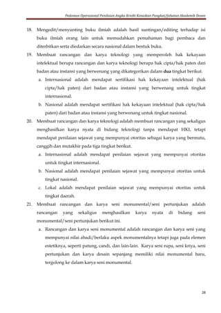 Pedoman Operasional Penilaian Angka Kredit Kenaikan Pangkat/Jabatan Akademik Dosen
28
18. Mengedit/menyunting buku ilmiah adalah hasil suntingan/editing terhadap isi
buku ilmiah orang lain untuk memudahkan pemahaman bagi pembaca dan
diterbitkan serta diedarkan secara nasional dalam bentuk buku.
19. Membuat rancangan dan karya teknologi yang memperoleh hak kekayaan
intelektual berupa rancangan dan karya teknologi berupa hak cipta/hak paten dari
badan atau instansi yang berwenang yang dikategorikan dalam dua tingkat berikut.
a. Internasional adalah mendapat sertifikasi hak kekayaan intelektual (hak
cipta/hak paten) dari badan atau instansi yang berwenang untuk tingkat
internasional.
b. Nasional adalah mendapat sertifikasi hak kekayaan intelektual (hak cipta/hak
paten) dari badan atau instansi yang berwenang untuk tingkat nasional.
20. Membuat rancangan dan karya teknologi adalah membuat rancangan yang sekaligus
menghasilkan karya nyata di bidang teknologi tanpa mendapat HKI, tetapi
mendapat penilaian sejawat yang mempunyai otoritas sebagai karya yang bermutu,
canggih dan mutakhir pada tiga tingkat berikut.
a. Internasional adalah mendapat penilaian sejawat yang mempunyai otoritas
untuk tingkat internasional.
b. Nasional adalah mendapat penilaian sejawat yang mempunyai otoritas untuk
tingkat nasional.
c. Lokal adalah mendapat penilaian sejawat yang mempunyai otoritas untuk
tingkat daerah.
21. Membuat rancangan dan karya seni monumental/seni pertunjukan adalah
rancangan yang sekaligus menghasilkan karya nyata di bidang seni
monumental/seni pertunjukan berikut ini.
a. Rancangan dan karya seni monumental adalah rancangan dan karya seni yang
mempunyai nilai abadi/berlaku aspek monumentalnya tetapi juga pada elemen
estetiknya, seperti patung, candi, dan lain-lain. Karya seni rupa, seni kriya, seni
pertunjukan dan karya desain sepanjang memiliki nilai monumental baru,
tergolong ke dalam karya seni monumental.
 