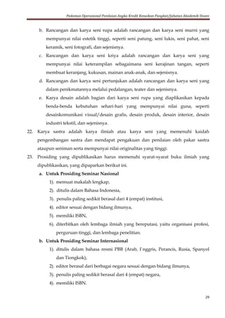 Pedoman Operasional Penilaian Angka Kredit Kenaikan Pangkat/Jabatan Akademik Dosen
29
b. Rancangan dan karya seni rupa adalah rancangan dan karya seni murni yang
mempunyai nilai estetik tinggi, seperti seni patung, seni lukis, seni pahat, seni
keramik, seni fotografi, dan sejenisnya.
c. Rancangan dan karya seni kriya adalah rancangan dan karya seni yang
mempunyai nilai keterampilan sebagaimana seni kerajinan tangan, seperti
membuat keranjang, kukusan, mainan anak-anak, dan sejenisnya.
d. Rancangan dan karya seni pertunjukan adalah rancangan dan karya seni yang
dalam penikmatannya melalui pedalangan, teater dan sejenisnya.
e. Karya desain adalah bagian dari karya seni rupa yang diaplikasikan kepada
benda-benda kebutuhan sehari-hari yang mempunyai nilai guna, seperti
desainkomunikasi visual/desain grafis, desain produk, desain interior, desain
industri tekstil, dan sejenisnya.
22. Karya sastra adalah karya ilmiah atau karya seni yang memenuhi kaidah
pengembangan sastra dan mendapat pengakuan dan penilaian oleh pakar sastra
ataupun seniman serta mempunyai nilai originalitas yang tinggi.
23. Prosiding yang dipublikasikan harus memenuhi syarat-syarat buku ilmiah yang
dipublikasikan, yang dipaparkan berikut ini.
a. Untuk Prosiding Seminar Nasional
1). memuat makalah lengkap,
2). ditulis dalam Bahasa Indonesia,
3). penulis paling sedikit berasal dari 4 (empat) institusi,
4). editor sesuai dengan bidang ilmunya,
5). memiliki ISBN,
6). diterbitkan oleh lembaga ilmiah yang bereputasi, yaitu organisasi profesi,
perguruan tinggi, dan lembaga penelitian.
b. Untuk Prosiding Seminar Internasional
1). ditulis dalam bahasa resmi PBB (Arab, I`nggris, Perancis, Rusia, Spanyol
dan Tiongkok),
2). editor berasal dari berbagai negara sesuai dengan bidang ilmunya,
3). penulis paling sedikit berasal dari 4 (empat) negara,
4). memiliki ISBN.
 