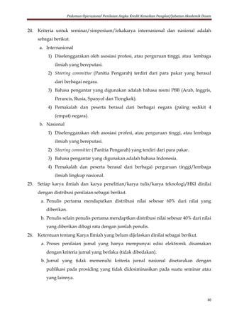 Pedoman Operasional Penilaian Angka Kredit Kenaikan Pangkat/Jabatan Akademik Dosen
30
24. Kriteria untuk seminar/simposium/lokakarya internasional dan nasional adalah
sebagai berikut.
a. Internasional
1) Diselenggarakan oleh asosiasi profesi, atau perguruan tinggi, atau lembaga
ilmiah yang bereputasi.
2) Steering committee (Panitia Pengarah) terdiri dari para pakar yang berasal
dari berbagai negara.
3) Bahasa pengantar yang digunakan adalah bahasa resmi PBB (Arab, Inggris,
Perancis, Rusia, Spanyol dan Tiongkok).
4) Pemakalah dan peserta berasal dari berbagai negara (paling sedikit 4
(empat) negara).
b. Nasional
1) Diselenggarakan oleh asosiasi profesi, atau perguruan tinggi, atau lembaga
ilmiah yang bereputasi.
2) Steering committee ( Panitia Pengarah) yang terdiri dari para pakar.
3) Bahasa pengantar yang digunakan adalah bahasa Indonesia.
4) Pemakalah dan peserta berasal dari berbagai perguruan tinggi/lembaga
ilmiah lingkup nasional.
25. Setiap karya ilmiah dan karya penelitian/karya tulis/karya teknologi/HKI dinilai
dengan distribusi penilaian sebagai berikut.
a. Penulis pertama mendapatkan distribusi nilai sebesar 60% dari nilai yang
diberikan.
b. Penulis selain penulis pertama mendaptkan distribusi nilai sebesar 40% dari nilai
yang diberikan dibagi rata dengan jumlah penulis.
26. Ketentuan tentang Karya Ilmiah yang belum dijelaskan dinilai sebagai berikut.
a. Proses penilaian jurnal yang hanya mempunyai edisi elektronik disamakan
dengan kriteria jurnal yang berlaku (tidak dibedakan).
b. Jurnal yang tidak memenuhi kriteria jurnal nasional disetarakan dengan
publikasi pada prosiding yang tidak didesiminasikan pada suatu seminar atau
yang lainnya.
 
