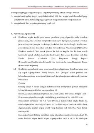 Pedoman Operasional Penilaian Angka Kredit Kenaikan Pangkat/Jabatan Akademik Dosen
34
Batas paling tinggi yang diakui pada kegiatan penunjang adalah sebagai berikut.
1. Angka kredit paling tinggi yang diakui adalah 10% dari angka kredit kumulatif yang
dibutuhkan untuk kenaikan pangkat/jabatan fungsional dosen yang diusulkan.
2. Angka kredit dari kegiatan penunjang boleh nol.
6. Kelebihan Angka Kredit
6.1 Kelebihan angka kredit pada unsur penelitian yang diperoleh pada kenaikan
jabatan dan/atau kenaikan pangkat terakhir dapat dipergunakan untuk kenaikan
jabatan dan/atau pangkat berikutnya jika kebutuhan minimal angka kredit unsur
penelitian pada saat diusulkan oleh Tim Penilai Jabatan Akademik (PJA) Pusat ke
Direktur Jenderal Dikti untuk jabatan ke Lektor Kepala dan Profesor sudah
terpenuhi. Untuk jabatan akademik Asisten Ahli dan Lektor diusulkan oleh Tim
Penilai Jabatan Akademik (PJA) Perguruan Tinggi kepada
Rektor/Ketua/Direktur dan Ketua/Kepala Lembaga Layanan Perguruan Tinggi
(Koordinator Kopertis).
6.2 Kelebihan angka kredit pada unsur penelitian sebagaimana dimaksud pada ayat
(2) dapat dipergunakan paling banyak 80% (delapan puluh persen) dari
kebutuhan minimal unsur penelitian untuk kenaikan jabatan akademik/pangkat
berikutnya.
Contoh:
Seorang dosen A sesuai dengan ketentuan baru mempunyai jabatan akademik
Lektor 300, dengan lebihan kum penelitian 60.
Dosen A diusulkan kenaikan jabatan ke Lektor Kepala 400. Sesuai dengan Tabel 1
Dosen A membutuhkan angka kredit bidang penelitian 40% x (400-300) = 40.
Berdasarkan penilaian Tim PJA Pusat Dosen A mendapatkan angka kredit 30,
masih diperlukan kum angka kredit 10. Lebihan angka kredit 60 tidak dapat
digunakan jika usulan angka kredit yang disetujui oleh Tim PJA Pusat belum
mencapai 40.
Jika angka kredit bidang penelitian yang diusulkan sudah disetujui adalah 40,
maka lebihan angka kredit dapat dipergunakan 80% x 40 = 32 meskipun
 
