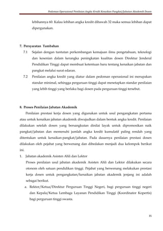 Pedoman Operasional Penilaian Angka Kredit Kenaikan Pangkat/Jabatan Akademik Dosen
35
lebihannya 60. Kalau lebihan angka kredit dibawah 32 maka semua lebihan dapat
dipergunakan.
7. Persyaratan Tambahan
7.1 Sejalan dengan tuntutan perkembangan kemajuan ilmu pengetahuan, teknologi
dan kesenian dalam kerangka peningkatan kualitas dosen Direktur Jenderal
Pendidikan Tinggi dapat membuat ketentuan baru tentang kenaikan jabatan dan
pangkat melalui surat edaran.
7.2 Penilaian angka kredit yang diatur dalam pedoman operasional ini merupakan
standar minimal, sehingga perguruan tinggi dapat menetapkan standar penilaian
yang lebih tinggi yang berlaku bagi dosen pada perguruan tinggi tersebut.
8. Proses Penilaian Jabatan Akademik
Penilaian prestasi kerja dosen yang digunakan untuk usul pengangkatan pertama
atau untuk kenaikan jabatan akademik diwujudkan dalam bentuk angka kredit. Penilaian
dilakukan setelah dosen yang bersangkutan dinilai layak untuk dipromosikan naik
pangkat/jabatan dan memenuhi jumlah angka kredit kumulatif paling rendah yang
ditentukan untuk kenaikan pangkat/jabatan. Pada dasarnya penilaian prestasi dosen
dilakukan oleh pejabat yang berwenang dan dibedakan menjadi dua kelompok berikut
ini.
1. Jabatan akademik Asisten Ahli dan Lektor
Proses penilaian usul jabatan akademik Asisten Ahli dan Lektor dilakukan secara
otonom oleh satuan pendidikan tinggi. Pejabat yang berwenang melakukan prestasi
kerja dosen untuk pengangkatan/kenaikan jabatan akademik jenjang ini adalah
sebagai berikut.
a. Rektor/Ketua/Direktur Perguruan Tinggi Negeri, bagi perguruan tinggi negeri
dan Kepala/Ketua Lembaga Layanan Pendidikan Tinggi (Koordinator Kopertis)
bagi perguruan tinggi swasta.
 