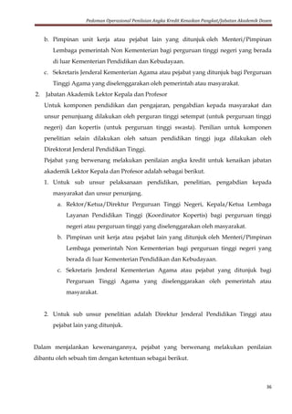 Pedoman Operasional Penilaian Angka Kredit Kenaikan Pangkat/Jabatan Akademik Dosen
36
b. Pimpinan unit kerja atau pejabat lain yang ditunjuk oleh Menteri/Pimpinan
Lembaga pemerintah Non Kementerian bagi perguruan tinggi negeri yang berada
di luar Kementerian Pendidikan dan Kebudayaan.
c. Sekretaris Jenderal Kementerian Agama atau pejabat yang ditunjuk bagi Perguruan
Tinggi Agama yang diselenggarakan oleh pemerintah atau masyarakat.
2. Jabatan Akademik Lektor Kepala dan Profesor
Untuk komponen pendidikan dan pengajaran, pengabdian kepada masyarakat dan
unsur penunjuang dilakukan oleh perguran tinggi setempat (untuk perguruan tinggi
negeri) dan kopertis (untuk perguruan tinggi swasta). Penilian untuk komponen
penelitian selain dilakukan oleh satuan pendidikan tinggi juga dilakukan oleh
Direktorat Jenderal Pendidikan Tinggi.
Pejabat yang berwenang melakukan penilaian angka kredit untuk kenaikan jabatan
akademik Lektor Kepala dan Profesor adalah sebagai berikut.
1. Untuk sub unsur pelaksanaan pendidikan, penelitian, pengabdian kepada
masyarakat dan unsur penunjang.
a. Rektor/Ketua/Direktur Perguruan Tinggi Negeri, Kepala/Ketua Lembaga
Layanan Pendidikan Tinggi (Koordinator Kopertis) bagi perguruan tinggi
negeri atau perguruan tinggi yang diselenggarakan oleh masyarakat.
b. Pimpinan unit kerja atau pejabat lain yang ditunjuk oleh Menteri/Pimpinan
Lembaga pemerintah Non Kementerian bagi perguruan tinggi negeri yang
berada di luar Kementerian Pendidikan dan Kebudayaan.
c. Sekretaris Jenderal Kementerian Agama atau pejabat yang ditunjuk bagi
Perguruan Tinggi Agama yang diselenggarakan oleh pemerintah atau
masyarakat.
2. Untuk sub unsur penelitian adalah Direktur Jenderal Pendidikan Tinggi atau
pejabat lain yang ditunjuk.
Dalam menjalankan kewenangannya, pejabat yang berwenang melakukan penilaian
dibantu oleh sebuah tim dengan ketentuan sebagai berikut.
 