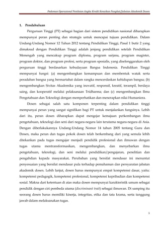 Pedoman Operasional Penilaian Angka Kredit Kenaikan Pangkat/Jabatan Akademik Dosen
1
1. Pendahuluan
Perguruan Tinggi (PT) sebagai bagian dari sistem pendidikan nasional diharapkan
mempunyai peran penting dan strategis untuk mencapai tujuan pendidikan. Dalam
Undang-Undang Nomor 12 Tahun 2012 tentang Pendidikan Tinggi, Pasal 1 butir 2 yang
dimaksud dengan Pendidikan Tinggi adalah jenjang pendidikan setelah Pendidikan
Menengah yang mencakup program diploma, program sarjana, program magister,
program doktor, dan program profesi, serta program spesialis, yang diselenggarakan oleh
perguruan tinggi berdasarkan kebudayaan Bangsa Indonesia. Pendidikan Tinggi
mempunyai fungsi: (a) mengembangkan kemampuan dan membentuk watak serta
peradaban bangsa yang bermartabat dalam rangka mencerdaskan kehidupan bangsa; (b)
mengembangkan Sivitas Akademika yang inovatif, responsif, kreatif, terampil, berdaya
saing, dan kooperatif melalui pelaksanaan Tridharma; dan (c) mengembangkan Ilmu
Pengetahuan dan Teknologi dengan memperhatikan dan menerapkan nilai Humaniora.
Dosen sebagai salah satu komponen terpenting dalam pendidikan tinggi
mempunyai peran yang sangat signifikan bagi PT untuk menjalankan fungsinya. Lebih
dari itu, peran dosen diharapkan dapat mengejar kemajuan perkembangan ilmu
pengetahuan, teknologi dan seni dari negara-negara lain terutama negara-negara di Asia.
Dengan diberlakukannya Undang-Undang Nomor 14 tahun 2005 tentang Guru dan
Dosen, maka peran dan tugas pokok dosen telah berkembang dari yang semula lebih
ditekankan pada tugas mengajar menjadi pendidik profesional dan ilmuwan dengan
tugas utama mentransformasikan, mengembangkan, dan menyebarkan ilmu
pengetahuan, teknologi, dan seni melalui pendidikan/pengajaran, penelitian dan
pengabdian kepada masyarakat. Perubahan yang bersifat mendasar ini menuntut
penyesuaian yang bersifat mendasar pula terhadap pemahaman dan persyaratan jabatan
akademik dosen. Lebih lanjut, dosen harus mempunyai empat kompetensi dasar, yaitu:
kompetensi pedagogik, kompetensi profesional, kompetensi kepribadian dan kompetensi
sosial. Makna dari ketentuan di atas maka dosen mempunyai karakteristik umum sebagai
pendidik dengan ciri pembeda utama (discriminant trait) sebagai ilmuwan. Di samping itu
seorang dosen harus memiliki kinerja, integritas, etika dan tata krama, serta tanggung
jawab dalam melaksanakan tugas.
 