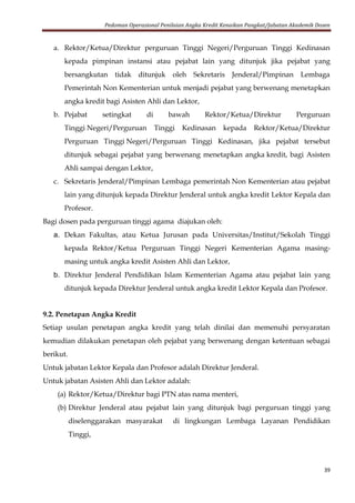 Pedoman Operasional Penilaian Angka Kredit Kenaikan Pangkat/Jabatan Akademik Dosen
39
a. Rektor/Ketua/Direktur perguruan Tinggi Negeri/Perguruan Tinggi Kedinasan
kepada pimpinan instansi atau pejabat lain yang ditunjuk jika pejabat yang
bersangkutan tidak ditunjuk oleh Sekretaris Jenderal/Pimpinan Lembaga
Pemerintah Non Kementerian untuk menjadi pejabat yang berwenang menetapkan
angka kredit bagi Asisten Ahli dan Lektor,
b. Pejabat setingkat di bawah Rektor/Ketua/Direktur Perguruan
Tinggi Negeri/Perguruan Tinggi Kedinasan kepada Rektor/Ketua/Direktur
Perguruan Tinggi Negeri/Perguruan Tinggi Kedinasan, jika pejabat tersebut
ditunjuk sebagai pejabat yang berwenang menetapkan angka kredit, bagi Asisten
Ahli sampai dengan Lektor,
c. Sekretaris Jenderal/Pimpinan Lembaga pemerintah Non Kementerian atau pejabat
lain yang ditunjuk kepada Direktur Jenderal untuk angka kredit Lektor Kepala dan
Profesor.
Bagi dosen pada perguruan tinggi agama diajukan oleh:
a. Dekan Fakultas, atau Ketua Jurusan pada Universitas/Institut/Sekolah Tinggi
kepada Rektor/Ketua Perguruan Tinggi Negeri Kementerian Agama masing-
masing untuk angka kredit Asisten Ahli dan Lektor,
b. Direktur Jenderal Pendidikan Islam Kementerian Agama atau pejabat lain yang
ditunjuk kepada Direktur Jenderal untuk angka kredit Lektor Kepala dan Profesor.
9.2. Penetapan Angka Kredit
Setiap usulan penetapan angka kredit yang telah dinilai dan memenuhi persyaratan
kemudian dilakukan penetapan oleh pejabat yang berwenang dengan ketentuan sebagai
berikut.
Untuk jabatan Lektor Kepala dan Profesor adalah Direktur Jenderal.
Untuk jabatan Asisten Ahli dan Lektor adalah:
(a) Rektor/Ketua/Direktur bagi PTN atas nama menteri,
(b) Direktur Jenderal atau pejabat lain yang ditunjuk bagi perguruan tinggi yang
diselenggarakan masyarakat di lingkungan Lembaga Layanan Pendidikan
Tinggi,
 