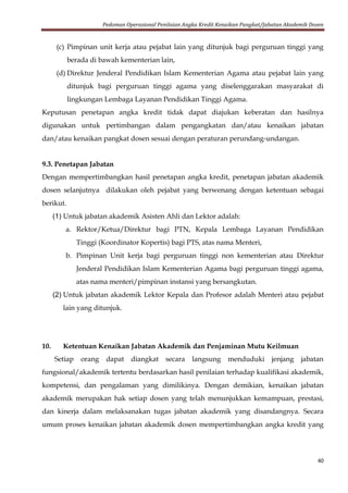 Pedoman Operasional Penilaian Angka Kredit Kenaikan Pangkat/Jabatan Akademik Dosen
40
(c) Pimpinan unit kerja atau pejabat lain yang ditunjuk bagi perguruan tinggi yang
berada di bawah kementerian lain,
(d) Direktur Jenderal Pendidikan Islam Kementerian Agama atau pejabat lain yang
ditunjuk bagi perguruan tinggi agama yang diselenggarakan masyarakat di
lingkungan Lembaga Layanan Pendidikan Tinggi Agama.
Keputusan penetapan angka kredit tidak dapat diajukan keberatan dan hasilnya
digunakan untuk pertimbangan dalam pengangkatan dan/atau kenaikan jabatan
dan/atau kenaikan pangkat dosen sesuai dengan peraturan perundang-undangan.
9.3. Penetapan Jabatan
Dengan mempertimbangkan hasil penetapan angka kredit, penetapan jabatan akademik
dosen selanjutnya dilakukan oleh pejabat yang berwenang dengan ketentuan sebagai
berikut.
(1) Untuk jabatan akademik Asisten Ahli dan Lektor adalah:
a. Rektor/Ketua/Direktur bagi PTN, Kepala Lembaga Layanan Pendidikan
Tinggi (Koordinator Kopertis) bagi PTS, atas nama Menteri,
b. Pimpinan Unit kerja bagi perguruan tinggi non kementerian atau Direktur
Jenderal Pendidikan Islam Kementerian Agama bagi perguruan tinggi agama,
atas nama menteri/pimpinan instansi yang bersangkutan.
(2) Untuk jabatan akademik Lektor Kepala dan Profesor adalah Menteri atau pejabat
lain yang ditunjuk.
10. Ketentuan Kenaikan Jabatan Akademik dan Penjaminan Mutu Keilmuan
Setiap orang dapat diangkat secara langsung menduduki jenjang jabatan
fungsional/akademik tertentu berdasarkan hasil penilaian terhadap kualifikasi akademik,
kompetensi, dan pengalaman yang dimilikinya. Dengan demikian, kenaikan jabatan
akademik merupakan hak setiap dosen yang telah menunjukkan kemampuan, prestasi,
dan kinerja dalam melaksanakan tugas jabatan akademik yang disandangnya. Secara
umum proses kenaikan jabatan akademik dosen mempertimbangkan angka kredit yang
 