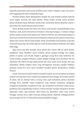 Pedoman Operasional Penilaian Angka Kredit Kenaikan Pangkat/Jabatan Akademik Dosen
41
diperoleh, pemenuhan persyaratan publikasi karya ilmiah, integritas, etika, tata karma,
dan tanggung jawab dalam menjalankan tugas.
Kenaikan jabatan dapat dikategorikan menjadi dua yaitu kenaikan jabatan akdemik
secara reguler (normal) dan loncat jabatan. Dalam kondisi normal, proses kenaikan
jabatan akademik dapat dilakukan setelah dosen menduduki jabatan akademik selama 2
(dua) tahun dan memenuhi persyaratan lainnya.
Dosen dengan prestasi luar biasa yaitu dosen yang mampu mempublikasikan karya
ilmiahnya pada jurnal internasional bereputasi sekurang-kurangnya 4 (empat) sebagai
penulis pertama untuk loncat jabatan dari Lektor ke Profesor dan sekurang-kurangnya 2
(dua) karya ilmiah di jurnal internasional bereputasi sebagai penulis pertama untuk loncat
jabatan dari Asisten Ahli ke Lektor Kepala. Setiap usul kenaikan loncat jabatan yang tidak
memenuhi persyaratan akan tetap diproses untuk kenaikan jabatan akademik satu tingkat
lebih tinggi.
Bagi dosen yang telah disetujui loncat jabatan dari Asisten Ahli ke Lektor Kepala,
pangkatnya dapat dinaikkan secara bertahap sampai pangkat tertinggi satu tingkat
jabatan di atasnya yaitu Penata Tingkat I, golongan ruang III/d tanpa tambahan AK.
Untuk kenaikan pangkat berikutnya sampai pangkat tertinggi sesuai perolehan AK nya
diperlukan AK sebesar 30 (tiga puluh) persen dari unsur utama sesuai dengan AK yang
dibutuhkan. Setelah pangkat dosen yang bersangkutan mencapai pangkat Pembina,
golongan ruang IV/a baru dapat diusulkan kenaikan jabatan akademiknya menjadi
Profesor.
Untuk semua jenis kenaikan jabatan akademik (reguler atau loncat jabatan) ke jenjang
profesor seorang dosen harus mempunyai pengalaman kerja sebagai dosen tetap minimal
10 tahun. Hal ini didasari bahwa seorang dosen pada kedudukan jabatan akademik
tertinggi harus memiliki empat kompetensi yang meliputi kompetensi pedagogik,
kompetensi kepribadian, kompetensi sosial, dan kompetensi professional selama proses
pembinaan dan pengembangan karirnya. Untuk mencapai keempat kompetensi tersebut
diperlukan waktu yang memadai. Oleh karena itu, diperlukan waktu yang rasional
sehingga seorang dosen dapat mencapai jenjang jabatan akademik tertinggi/profesor
(sesuai dengan UU No. 12 Tahun 2012 tentang Pendidikan Tinggi).
 