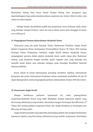Pedoman Operasional Penilaian Angka Kredit Kenaikan Pangkat/Jabatan Akademik Dosen
44
Keterkaitan bidang ilmu karya ilmiah dengan bidang ilmu penugasan juga
dipertimbangkan bagi usulan kenaikan jabatan akademik dari Asisten Ahli ke Lektor, dan
Lektor ke Lektor Kepala.
Sebagai bentuk akuntabilitas publik dan penjaminan mutu keilmuan maka dosen
yang disetujui menjadi Profesor, nama dan karya ilmiah utama akan diunggah di laman
www.dikti.go.id
11. Pengangkatan Pertama dalam Jabatan Akademik Dosen
Pasal-pasal yang ada pada Petunjuk Teknis Pelaksanaan Penilaian Angka Kredit
Jabatan Fungsional Dosen berdasarkan Permendikbud Nomor 92 Tahun 2014 tentang
Petunjuk Teknis Pelaksanaan Penilaian Angka Kredit Jabatan Akademik Dosen,
pengangkatan pertama dalam jabatan akademik dosen sudah cukup jelas. Ketentuan
tentang yang dimaksud dengan memiliki ijazah magister atau yang sederajat dan
memiliki ijazah doktor atau sederajat mengacu pada Kerangka Kualifikasi Nasional
Indonesia (KKNI).
Karya ilmiah di jurnal internasional, prosiding terindekss database internasional
bereputasi dan jurnal internasional bereputasi selama menempuh pendidikan S2 dan S3
dapat dipergunakan untuk pengangkatan pertama dalam jabatan Asisten Ahli dan Lektor.
12. Penyesuaian Angka Kredit
Dengan berlakunya pedoman operasional ini, maka jenjang jabatan
fungsional/akademik Dosen yang telah ditetapkan dengan keputusan pejabat yang
berwenang sebelumnya/yang terakhir, disesuaikan dengan Permenpan dan RB nomor 17
Tahun 2013 tentang Jabatan Fungsional Dosen dan Angka Kreditnya Jo Permenpan dan
RB nomor 46 Tahun 2013.
Angka kredit kumulatif yang diperoleh pada jenjang jabatan dan pangkat berdasarkan
keputusan pejabat yang berwenang sebelumnya/yang terakhir proporsinya disesuaikan
 