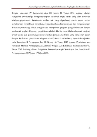 Pedoman Operasional Penilaian Angka Kredit Kenaikan Pangkat/Jabatan Akademik Dosen
45
dengan Lampiran IV Permenpan dan RB nomor 17 Tahun 2013 tentang Jabatan
Fungsional Dosen tanpa memperhitungkan kelebihan angka kredit yang telah diperoleh
sebelumnya/terakhir. Penentuan jumlah AK yang diperlukan untuk unsur utama
(pelaksanaan pendidikan, penelitian, pengabdian kepada masyarakat dan pengembangan
diri) dan penunjang adalah dengan cara mengalikan proporsi yang ditentukan dengan
jumlah AK setelah dikurangi pendidikan sekolah. Hal ini berarti kebutuhan AK minimal
unsur utama dan penunjang untuk kenaikan jabatan akademik yang sama oleh dosen
dengan kualifikasi pendidikan Magister dan Doktor akan berbeda, seperti ditunjukkan
pada Lampiran II Permenpan dan RB Nomor 46 Tahun 2013 tentang Perubahan atas
Peraturan Menteri Pendayagunaan Aparatur Negara dan Reformasi Birokrasi Nomor 17
Tahun 2013 Tentang Jabatan Fungsional Dosen dan Angka Kreditnya, dan Lampiran III
Permenpan dan RB Nomor 17 Tahun 2013.
 
