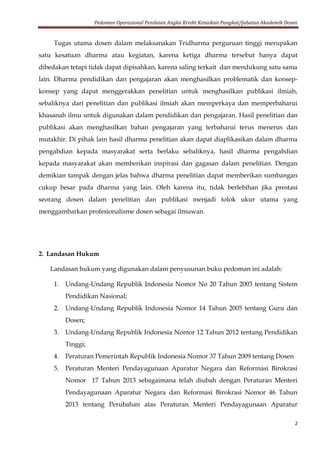 Pedoman Operasional Penilaian Angka Kredit Kenaikan Pangkat/Jabatan Akademik Dosen
2
Tugas utama dosen dalam melaksanakan Tridharma perguruan tinggi merupakan
satu kesatuan dharma atau kegiatan, karena ketiga dharma tersebut hanya dapat
dibedakan tetapi tidak dapat dipisahkan, karena saling terkait dan mendukung satu sama
lain. Dharma pendidikan dan pengajaran akan menghasilkan problematik dan konsep-
konsep yang dapat menggerakkan penelitian untuk menghasilkan publikasi ilmiah,
sebaliknya dari penelitian dan publikasi ilmiah akan memperkaya dan memperbaharui
khasanah ilmu untuk digunakan dalam pendidikan dan pengajaran. Hasil penelitian dan
publikasi akan menghasilkan bahan pengajaran yang terbaharui terus menerus dan
mutakhir. Di pihak lain hasil dharma penelitian akan dapat diaplikasikan dalam dharma
pengabdian kepada masyarakat serta berlaku sebaliknya, hasil dharma pengabdian
kepada masyarakat akan memberikan inspirasi dan gagasan dalam penelitian. Dengan
demikian tampak dengan jelas bahwa dharma penelitian dapat memberikan sumbangan
cukup besar pada dharma yang lain. Oleh karena itu, tidak berlebihan jika prestasi
seorang dosen dalam penelitian dan publikasi menjadi tolok ukur utama yang
menggambarkan profesionalisme dosen sebagai ilmuwan.
2. Landasan Hukum
Landasan hukum yang digunakan dalam penyusunan buku pedoman ini adalah:
1. Undang-Undang Republik Indonesia Nomor No 20 Tahun 2003 tentang Sistem
Pendidikan Nasional;
2. Undang-Undang Republik Indonesia Nomor 14 Tahun 2005 tentang Guru dan
Dosen;
3. Undang-Undang Republik Indonesia Nomor 12 Tahun 2012 tentang Pendidikan
Tinggi;
4. Peraturan Pemerintah Republik Indonesia Nomor 37 Tahun 2009 tentang Dosen
5. Peraturan Menteri Pendayagunaan Aparatur Negara dan Reformasi Birokrasi
Nomor 17 Tahun 2013 sebagaimana telah diubah dengan Peraturan Menteri
Pendayagunaan Aparatur Negara dan Reformasi Birokrasi Nomor 46 Tahun
2013 tentang Perubahan atas Peraturan Menteri Pendayagunaan Aparatur
 