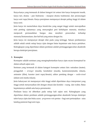 Pedoman Operasional Penilaian Angka Kredit Kenaikan Pangkat/Jabatan Akademik Dosen
47
Karya-karya yang termasuk di dalam katagori ini antara lain karya komposisi musik,
karya tari, drama – pan Indonesia – maupun drama tradisional, dan perancangan
karya seni rupa/desain. Karya penciptaan mempunyai derajat paling tinggi di dalam
karya seni.
Jenis karya ini memerlukan daya kreativitas yang sangat tinggi untuk mewujudkan
misi penting ciptaannya yang menyangkut peri kehidupan manusia, misalnya
menjawab permasalahan bangsa atau memberi pencerahan terhadap
manusia/kemanusiaan, dan hal-hal yang setara dengan itu.
Jenis karya ini mempunyai derajat nilai pada yang tertinggi. Satuan penilaiannya
adalah sekali untuk setiap karya cipta dengan batas kepatutan satu karya pertahun.
Kelengkapan yang diperlukan dalam penilaian adalah pertanggungjawaban akademik
berupa deskripsi penciptaan.
3. Konseptor
Konseptor adalah seniman yang mengimplentasikan karya cipta secara konseptual ke
dalam sebuah sajian seni.
Seniman yang termasuk di dalam katagori konseptor antara lain: sutradara (teater),
penggubah – arranger (musik), konduktor (musik), kameramen(media rekam),
animator (film), kurator (seni rupa/desain), editor pandang dengar – audio-visual
(dalam seni media rekam).
Jenis kekaryaan ini mempunyai nilai tinggi sebab diperlukan daya interpretasi yang
tinggi untuk menyesuaikan diri dengan situasi dan kondisi – ruang dan waktu. Batas
kepatutannya adalah satu karya persemester.
Penilaian karya ini diberikan pada setiap kali sajian seni. Kelengkapan yang
diperlukan dalam penilaian adalah pertanggungjawaban akademik berupa deskripsi
tafsir karya cipta dan buku acara -programme note pentas – bagi seni pertunjukan – atau
katalog pameran bagi seni rupa.
 