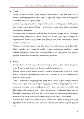 Pedoman Operasional Penilaian Angka Kredit Kenaikan Pangkat/Jabatan Akademik Dosen
48
4. Penata
Penata merupakan seniman yang mengatur unsur-unsur karya seni secara runtut
sehingga proses penghayatan dapat terjadi, Karya jenis ini juga dapat dimungkinkan
menambah kekuatan ekspresi estetik.
Seniman yang tergolong dalam katagori ini di antaranya adalah penata artistik, penata
rias, penata busana, penata lampu – lightingman, penata suara, peñata panggung,
illustrator dan sebagainya.
Kerumitan jenis kekaryaan ini terletak pada bagaimana mereka menata bidangnya
masing-masing berdasarkan kondisi ruang dan waktu, agar dapat memperkuat
ekspresi estetik seperti yang dituntut oleh pencipta seni. Batas kepatutannya adalah
satu karya persemester.
Penilaiannya diberikan pada setiap kali sajian seni. Kelengkapan yang diperlukan
dalam penilaian jenis karya ini adalah pertanggungjawaban akademik berupa
deskripsi pengaturan unsur-unsur karya dan buku acara – programme note pentas –
bagi seni pertunjukan atau katalog pameran bagi seni rupa.
5. Penyaji
Penyaji adalah seniman yang melaksanakan segala macam sajian seni di atas pentas
sesuai dengan konsep ciptaan seni dengan segala pengaturannya.
Seniman yang termasuk dalam katagori ini antara lain pemusik, pengrawit, penari.
dalang, pemeranan (seni pertunjukan dan film) pembawa acara (seni media rekam),
pelaksana perancangan.
Mereka mempunyai tanggungjawab yang besar untuk dapat mengekspresikan
pelaksanaan sajian seni yang menjadi tanggung jawabnya (tanggung jawab peran ,
instrumen) sehingga proses penghayatan seni – kosep dan ekspresi estetik yang
dikehendaki oleh pencipta seni – dapat berlangsung. Pelaksanaan kekaryaan ini
diperlukan kemampuan tafsir, dan daya improvisasi guna menyesuaikan diri dengan
berbagai situasi.Batasr kepatutan pelaksanaannya adalah 2 karya persemester.
Penilaian jenis karya ini diberikan pada setiap kali tampil. Kelengkapan yang
diperlukan dalam penilaian adalah dokumen tampilan dan catatan program (program
note).
 