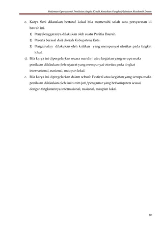 Pedoman Operasional Penilaian Angka Kredit Kenaikan Pangkat/Jabatan Akademik Dosen
50
c. Karya Seni dikatakan bertaraf Lokal bila memenuhi salah satu persyaratan di
bawah ini.
1) Penyelenggaranya dilakukan oleh suatu Panitia Daerah.
2) Peserta berasal dari daerah Kabupaten/Kota.
3) Pengamatan dilakukan oleh kritikus yang mempunyai otoritas pada tingkat
lokal.
d. Bila karya ini dipergelarkan secara mandiri atau kegiatan yang serupa maka
penilaian dilakukan oleh sejawat yang mempunyai otoritas pada tingkat
internasional, nasional, maupun lokal.
e. Bila karya ini dipergelarkan dalam sebuah Festival atau kegiatan yang serupa maka
penilaian dilakukan oleh suatu tim juri/pengamat yang berkompeten sesuai
dengan tingkatannya internasional, nasional, maupun lokal.
 