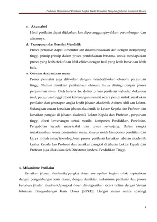 Pedoman Operasional Penilaian Angka Kredit Kenaikan Pangkat/Jabatan Akademik Dosen
4
c. Akuntabel
Hasil penilaian dapat dijelaskan dan dipertanggungjawabkan pertimbangan dan
alasannya.
d. Transparan dan Bersifat Mendidik
Proses penilaian dapat dimonitor dan dikomunikasikan dan dengan menjunjung
tinggi prinsip-prinsip dalam proses pembelajaran bersama, untuk mendapatkan
proses yang lebih efektif dan lebih efisien dengan hasil yang lebih benar dan lebih
baik.
e. Otonom dan jaminan mutu
Proses penilaian juga dilakukan dengan memberlakukan otonomi perguruan
tinggi. Namun demikian pelaksanaan otonomi harus diiringi dengan proses
penjaminan mutu. Oleh karena itu, dalam proses penilaian terhadap dokumen
usul, perguruan tinggi diberi kewenangan menilai secara penuh untuk melakukan
penilaian dan penetapan angka kredit jabatan akademik Asisten Ahli dan Lektor.
Sedangkan usulan kenaikan jabatan akademik ke Lektor Kepala dan Profesor dan
kenaikan pangkat di jabatan akademik Lektor Kepala dan Profesor , perguruan
tinggi diberi kewenangan untuk menilai komponen Pendidikan, Penelitian,
Pengabdian kepada masyarakat dan unsur penunjang. Dalam rangka
melaksanakan proses penjaminan mutu, khusus untuk komponen penelitian dan
karya ilmiah sains/teknologi/seni proses penilaian kenaikan jabatan akademik
Lektor Kepala dan Profesor dan kenaikan pangkat di jabatan Lektor Kepala dan
Profesor juga dilakukan oleh Direktorat Jenderal Pendidikan Tinggi.
4. Mekanisme Penilaian
Kenaikan jabatan akademik/pangkat dosen merupakan bagian tidak terpisahkan
dengan pengembangan karir dosen, dengan demikian mekanisme penilaian dan proses
kenaikan jabatan akademik/pangkat dosen diintegrasikan secara online dengan Sistem
Informasi Pengembangan Karir Dosen (SIPKD). Dengan sistem online (daring)
 