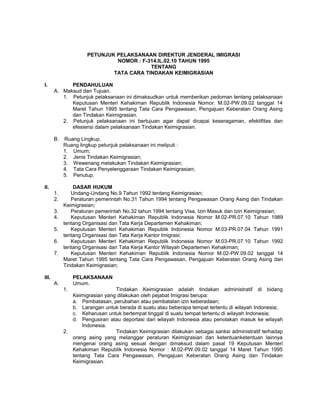 PETUNJUK PELAKSANAAN DIREKTUR JENDERAL IMIGRASI
NOMOR : F-314.IL.02.10 TAHUN 1995
TENTANG
TATA CARA TINDAKAN KEIMIGRASIAN
I. PENDAHULUAN
A. Maksud dan Tujuan.
1. Petunjuk pelaksanaan ini dimaksudkan untuk memberikan pedoman tentang pelaksanaan
Keputusan Menteri Kehakiman Republik Indonesia Nomor. M.02-PW.09.02 tanggal 14
Maret Tahun 1995 tentang Tata Cara Pengawasan, Pengajuan Keberatan Orang Asing
dan Tindakan Keimigrasian.
2. Petunjuk pelaksanaan ini bertujuan agar dapat dicapai keseragaman, efektifitas dan
efesiensi dalam pelaksanaan Tindakan Keimigrasian.
B. Ruang Lingkup.
Ruang lingkup petunjuk pelaksanaan ini meliputi :
1. Umum;
2. Jenis Tindakan Keimigrasian;
3. Wewenang melakukan Tindakan Keimigrasian;
4. Tata Cara Penyelenggaraan Tindakan Keimigrasian;
5. Penutup.
II. DASAR HUKUM
1. Undang-Undang No.9 Tahun 1992 tentang Keimigrasian;
2. Peraturan pemerintah No.31 Tahun 1994 tentang Pengawasan Orang Asing dan Tindakan
Keimigrasian;
3. Peraturan pemerintah No.32 tahun 1994 tentang Visa, Izin Masuk dan Izin Keimigrasian;
4. Keputusan Menteri Kehakiman Republik Indonesia Nomor M.02-PR.07.10 Tahun 1989
tentang Organisasi dan Tata Kerja Departemen Kehakiman;
5. Keputusan Menteri Kehakiman Republik Indonesia Nomor M.03-PR.07.04 Tahun 1991
tentang Organisasi dan Tata Kerja Kantor Imigrasi;
6. Keputusan Menteri Kehakiman Republik Indonesia Nomor M.03-PR.07.10 Tahun 1992
tentang Organisasi dan Tata Kerja Kantor Wilayah Departemen Kehakiman;
7. Keputusan Menteri Kehakiman Republik Indonesia Nomor M.02-PW.09.02 tanggal 14
Maret Tahun 1995 tentang Tata Cara Pengawasan, Pengajuan Keberatan Orang Asing dan
Tindakan Keimigrasian;
III. PELAKSANAAN
A. Umum.
1. Tindakan Keimigrasian adalah tindakan administratif di bidang
Keimigrasian yang dilakukan oleh pejabat Imigrasi berupa:
a. Pembatasan, perubahan atau pembatalan izin keberadaan;
b. Larangan untuk berada di suatu atau beberapa tempat tertentu di wilayah Indonesia;
c. Keharusan untuk bertempat tinggal di suatu tempat tertentu di wilayah Indonesia;
d. Pengusiran atau deportasi dari wilayah Indonesia atau penolakan masuk ke wilayah
Indonesia.
2. Tindakan Keimigrasian dilakukan sebagai sanksi administratif terhadap
orang asing yang melanggar peraturan Keimigrasian dan ketentuanketentuan lainnya
mengenai orang asing sesuai dengan dimaksud dalam pasal 19 Keputusan Menteri
Kehakiman Republik Indonesia Nomor : M.02-PW.09.02 tanggal 14 Maret Tahun 1995
tentang Tata Cara Pengawasan, Pengajuan Keberatan Orang Asing dan Tindakan
Keimigrasian.
 