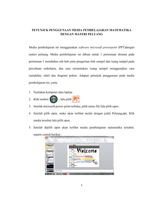 1
PETUNJUK PENGGUNAAN MEDIA PEMBELAJARAN MATEMATIKA
DENGAN MATERI PELUANG
Media pembelajaran ini menggunakan software microsoft powerpoint (PPT)dengan
materi peluang. Media pembelajaran ini dibuat untuk 1 pertemuan dimana pada
pertemuan 1 membahas sub bab yaitu pengertian titik sampel dan ruang sampel pada
percobaan sederhana, dan cara menentukan ruang sampel menggunakan cara
mendaftar, tabel dan diagram pohon. Adapun petunjuk penggunaan pada media
pembelajaran ini, yaitu:
1. Nyalakan komputer atau laptop .
2. Klik tombol , lalu pilih
3. Setelah microsoft power point terbuka, pilih menu file lalu pilih open .
4. Setelah pilih open, maka akan terlihat media dengan judul Peluang.ppt, Klik
media tersebut lalu pilih open.
5. Setelah dipilih open akan terlihat media pembelajaran matematika tersebut.
seperti contoh berikut :
 