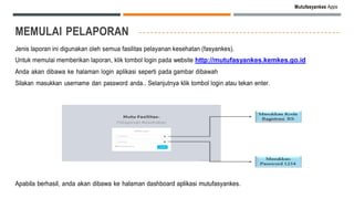 Mutufasyankes Apps
MEMULAI PELAPORAN
Jenis laporan ini digunakan oleh semua fasilitas pelayanan kesehatan (fasyankes).
Untuk memulai memberikan laporan, klik tombol login pada website http://mutufasyankes.kemkes.go.id
Anda akan dibawa ke halaman login aplikasi seperti pada gambar dibawah
Silakan masukkan username dan password anda.. Selanjutnya klik tombol login atau tekan enter.
Apabila berhasil, anda akan dibawa ke halaman dashboard aplikasi mutufasyankes.
 