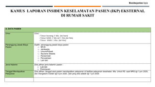 Mutufasyankes Apps
KAMUS LAPORAN INSIDEN KESELAMATAN PASIEN (IKP) EKSTERNAL
DI RUMAH SAKIT
A. DATA PASIEN
Umur Diisi : :
- Umur kurang 1 bln. (isi hari)
- Umur lebih 1 bln sd 1 thn.(isi bln)
- Umur lebih 1 thn. (isi thn)
Penanggung Jawab Biaya
Pasien
Dipilih penanggung jawab biaya pasien
□ BPJS
□ Jamkesda
□ Umum/Pribadi
□ Asuransi Swasta
□ Pemerintah
□ Perusahaan
□ Lain lain
Jenis Kelamin Diisi pilihan jenis kelamin pasien :
□ Laki-laki
□ Perempuan
Tanggal Mendapatkan
Pelayanan
Diisi pilihan tanggal saat pasien mendapatkan pelayanan di fasilitas pelayanan kesehatan. Mis. Untuk RS saat MRS tgl 1 juni 2020,
dan mengalami insiden tgl 5 juni 2020. Jadi yang diisi adalah tgl 1 juni 2020
 