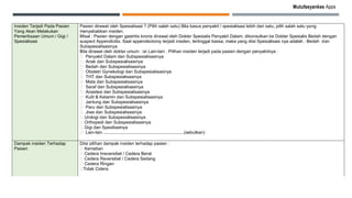 Mutufasyankes Apps
Insiden Terjadi Pada Pasien
Yang Akan Melakukan
Pemeriksaan Umum / Gigi /
Spesialisasi
Pasien dirawat oleh Spesialisasi ? (Pilih salah satu) Bila kasus penyakit / spesialisasi lebih dari satu, pilih salah satu yang
menyebabkan insiden.
Misal : Pasien dengan gastritis kronis dirawat oleh Dokter Spesialis Penyakit Dalam, dikonsulkan ke Dokter Spesialis Bedah dengan
suspect Appendicitis. Saat appendectomy terjadi insiden, tertinggal kassa, maka yang diisi Spesialisasi nya adalah : Bedah dan
Subspesialisasinya
Bila dirawat oleh dokter umum : isi Lain-lain . Pilihan insiden terjadi pada pasien dengan penyakitnya :
􀂅 Penyakit Dalam dan Subspesialisasinya
􀂅 Anak dan Subspesialisasinya
􀂅 Bedah dan Subspesialisasinya
􀂅 Obstetri Gynekologi dan Subspesialisasinya
􀂅 THT dan Subspesialisasinya
􀂅 Mata dan Subspesialisasinya
􀂅 Saraf dan Subspesialisasinya
􀂅 Anastesi dan Subspesialisasinya
􀂅 Kulit & Kelamin dan Subspesialisasinya
􀂅 Jantung dan Subspesialisasinya
􀂅 Paru dan Subspesialisasinya
􀂅 Jiwa dan Subspesialisasinya
􀂅 Urologi dan Subspesialisasinya
􀂅 Orthopedi dan Subspesialisasinya
􀂅 Gigi dan Spesiliasinya
􀂅 Lain-lain ..................................................................(sebutkan)
Dampak insiden Terhadap
Pasien
Diisi pilihan dampak insiden terhadap pasien :
􀂅 Kematian
􀂅 Cedera Irreversibel / Cedera Berat
􀂅 Cedera Reversibel / Cedera Sedang
􀂅 Cedera Ringan
􀂅Tidak Cidera
 