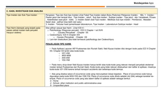 Mutufasyankes Apps
C. HASIL INVESTIGASI DAN ANALISA
Tipe Insiden dan Sub Tipe Insiden Pengisian Tipe dan Sub tipe Insiden Lihat Tabel Tipe Insiden dalam Buku Pedoman Pelaporan Insiden. Mis. 1. Insiden :
Pasien jatuh dari tempat tidur, Tipe Insiden : Jatuh, Sub tipe insiden : Subtipe insiden : Tipe jatuh : slip / terpeleset, Proses
: Keterlibatan saat jatuh : toilet. 2. Insiden Salah obat Tipe insiden : Medikasi Sub tipe insiden : Pemberian, Masalah :
Salah obat . (pilihan bisa lebih dari satu)
3. Insiden : Tertukar hasil pemeriksaan laboratorium, Tipe Insiden : Laboratorium Subtipe insiden : Hasil
Tipe Harm (dampak yang terjadi pada
pasien akibat insiden baik penyakit
maupun cedera)
Diisi pilihan sesuai tipe Harm . Lihat ICD X :
□ Patofisiology /Diagnosa penyakit : ICD X Chapter I sd XVIII
o Causes /Penyebab : Chapter XX
□ Cedera/Injury: ICD X Chapter XIX
o Causes /Penyebab : Chapter XX
□ Lain-lain disebutkan) jika tidak termasuk patofisiology dan Cedera/Injury
PENJELASAN TIPE HARM
• Pada Aplikasi Laporan IKP Puskesmas dan Rumah Sakit, field Kausa Insiden diisi dengan kode pada ICD X Chapter
XX. Chapter XX terdiri atas kode-kode:
o V01-V99
o W00-W99
o X00-X99
o Y00-Y98
• Pada menu drop-down field Kausa Insiden hanya terdiri atas kode-kode yang relevan menjadi penyebab eksternal
insiden terkait Puskesmas dan Rumah Sakit. Kode-kode yang tidak relevan dikeluarkan dari daftar di aplikasi, misalnya
kode-kode V01-V99 karena terkait transport accidents dan beberapa kode lainnya.
• Ada yang disebut place of occurrence code yang menunjukkan lokasi kejadian. Place of occurrence code hanya
digunakan pada kode W00-Y05 dan Y08-Y34. Place of occurrence code ditulis setelah dot (titik) sebagai karakter ke-
empat. Place of occurrence code yang ada dalam daftar di aplikasi adalah sebagai berikut:
.0 : Home
.2 : School, other institution and public administrative area
.9 : Unspecified place
 