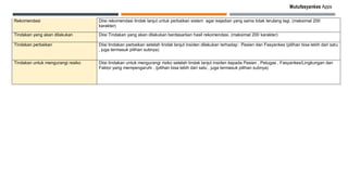 Mutufasyankes Apps
Rekomendasi Diisi rekomendasi tindak lanjut untuk perbaikan sistem agar kejadian yang sama tidak terulang lagi. (maksimal 200
karakter)
Tindakan yang akan dilakukan Diisi Tindakan yang akan dilakukan berdasarkan hasil rekomendasi. (maksimal 200 karakter)
Tindakan perbaikan Diisi tindakan perbaikan setelah tindak lanjut insiden dilakukan terhadap : Pasien dan Fasyankes (pilihan bisa lebih dari satu
, juga termasuk pilihan subnya)
Tindakan untuk mengurangi resiko Diisi tindakan untuk mengurangi risiko setelah tindak lanjut insiden kepada Pasien , Petugas , Fasyankes/Lingkungan dan
Faktor yang mempengaruhi . (pilihan bisa lebih dari satu , juga termasuk pilihan subnya)
 